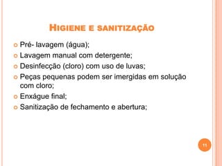 HIGIENE

E SANITIZAÇÃO

Pré- lavagem (água);
 Lavagem manual com detergente;
 Desinfecção (cloro) com uso de luvas;
 Peças pequenas podem ser imergidas em solução
com cloro;
 Enxágue final;
 Sanitização de fechamento e abertura;


11

 