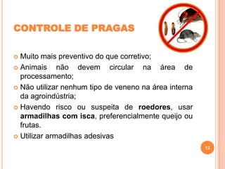 CONTROLE DE PRAGAS
Muito mais preventivo do que corretivo;
 Animais
não devem circular na área de
processamento;
 Não utilizar nenhum tipo de veneno na área interna
da agroindústria;
 Havendo risco ou suspeita de roedores, usar
armadilhas com isca, preferencialmente queijo ou
frutas.
 Utilizar armadilhas adesivas


12

 