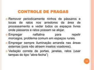 CONTROLE DE PRAGAS
Remover periodicamente ninhos de pássaros e
tocas de ratos nos arredores da área de
processamento e vedar todos os espaços livres
onde pássaros e ratos possam se alojar.
 Empregar
naftalina
para
repelir
morcegos, problema comum em espaços rurais.
 Empregar sempre iluminação amarela nas áreas
externas (pois não atraem insetos voadores).
 Vedação correta de portas, janelas, ralos (usar
tampas do tipo “abre-fecha”)


13

 