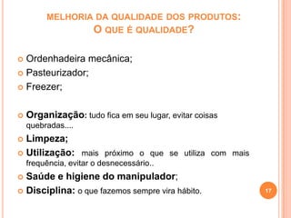 MELHORIA DA QUALIDADE DOS PRODUTOS:
O QUE É QUALIDADE?

Ordenhadeira mecânica;
 Pasteurizador;
 Freezer;




Organização: tudo fica em seu lugar, evitar coisas
quebradas....

Limpeza;
 Utilização: mais próximo o que se utiliza com mais


frequência, evitar o desnecessário..

Saúde e higiene do manipulador;
 Disciplina: o que fazemos sempre vira hábito.


17

 