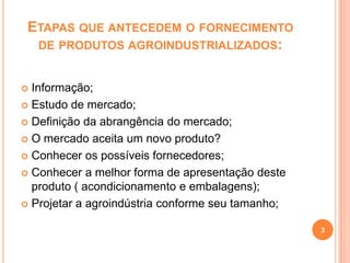 ETAPAS QUE ANTECEDEM O FORNECIMENTO
DE PRODUTOS AGROINDUSTRIALIZADOS:
Informação;
 Estudo de mercado;
 Definição da abrangência do mercado;
 O mercado aceita um novo produto?
 Conhecer os possíveis fornecedores;
 Conhecer a melhor forma de apresentação deste
produto ( acondicionamento e embalagens);
 Projetar a agroindústria conforme seu tamanho;


3

 