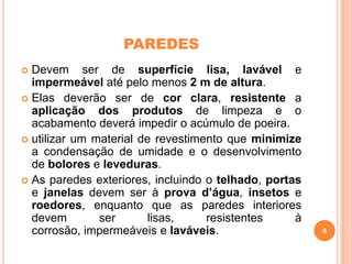 PAREDES
Devem ser de superfície lisa, lavável e
impermeável até pelo menos 2 m de altura.
 Elas deverão ser de cor clara, resistente a
aplicação dos produtos de limpeza e o
acabamento deverá impedir o acúmulo de poeira.
 utilizar um material de revestimento que minimize
a condensação de umidade e o desenvolvimento
de bolores e leveduras.
 As paredes exteriores, incluindo o telhado, portas
e janelas devem ser à prova d’água, insetos e
roedores, enquanto que as paredes interiores
devem
ser
lisas,
resistentes
à
corrosão, impermeáveis e laváveis.


6

 