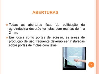 ABERTURAS
Todas as aberturas fixas da edificação da
agroindústria deverão ter telas com malhas de 1 a
2 mm.
 Em locais como portas de acesso, as áreas de
produção de uso frequente deverão ser instaladas
sobre portas de molas com telas.


7

 