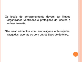 Os locais de armazenamento devem ser limpos
organizados ventilados e protegidos de insetos e
outros animais.
Não usar alimentos com embalagens enferrujadas,
rasgadas, abertas ou com outros tipos de defeitos.
 