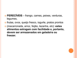  PERECÍVEIS – frango, carnes, peixes, verduras,
legumes,
 frutas, ovos, queijo fresco, iogurte, pratos prontos
 (macarronada, arroz, feijão, lazanha, etc): estes
alimentos estragam com facilidade e, portanto,
devem ser armazenados em geladeira ou
freezer.
 