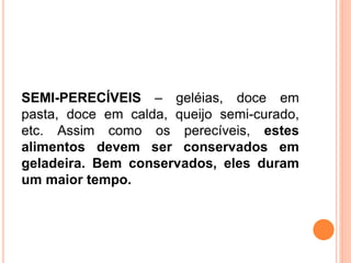 SEMI-PERECÍVEIS – geléias, doce em
pasta, doce em calda, queijo semi-curado,
etc. Assim como os perecíveis, estes
alimentos devem ser conservados em
geladeira. Bem conservados, eles duram
um maior tempo.
 