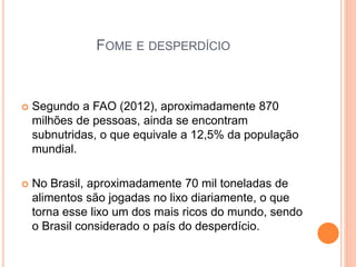 FOME E DESPERDÍCIO
 Segundo a FAO (2012), aproximadamente 870
milhões de pessoas, ainda se encontram
subnutridas, o que equivale a 12,5% da população
mundial.
 No Brasil, aproximadamente 70 mil toneladas de
alimentos são jogadas no lixo diariamente, o que
torna esse lixo um dos mais ricos do mundo, sendo
o Brasil considerado o país do desperdício.
 