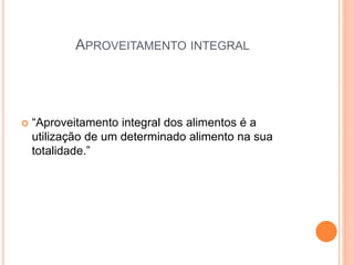 APROVEITAMENTO INTEGRAL
 “Aproveitamento integral dos alimentos é a
utilização de um determinado alimento na sua
totalidade.”
 