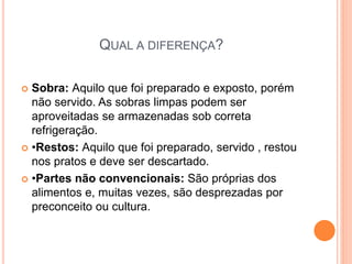 QUAL A DIFERENÇA?
 Sobra: Aquilo que foi preparado e exposto, porém
não servido. As sobras limpas podem ser
aproveitadas se armazenadas sob correta
refrigeração.
 •Restos: Aquilo que foi preparado, servido , restou
nos pratos e deve ser descartado.
 •Partes não convencionais: São próprias dos
alimentos e, muitas vezes, são desprezadas por
preconceito ou cultura.
 