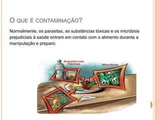 O QUE É CONTAMINAÇÃO?
Normalmente, os parasitas, as substâncias tóxicas e os micróbios
prejudiciais à saúde entram em contato com o alimento durante a
manipulação e preparo.
 