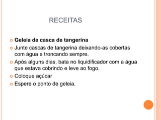 RECEITAS
 Geleia de casca de tangerina
 Junte cascas de tangerina deixando-as cobertas
com água e troncando sempre.
 Após alguns dias, bata no liquidificador com a água
que estava cobrindo e leve ao fogo.
 Coloque açúcar
 Espere o ponto de geleia.
 