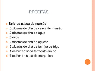 RECEITAS
 Bolo de casca de mamão
 •3 xícaras de chá de casca de mamão
 •2 xícaras de chá de água
 •5 ovos
 •2 xícaras de chá de açúcar
 •3 xícaras de chá de farinha de trigo
 •1 colher de sopa fermento em pó
 •1 colher de sopa de margarina
 