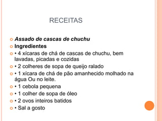 RECEITAS
 Assado de cascas de chuchu
 Ingredientes
 • 4 xícaras de chá de cascas de chuchu, bem
lavadas, picadas e cozidas
 • 2 colheres de sopa de queijo ralado
 • 1 xícara de chá de pão amanhecido molhado na
água Ou no leite.
 • 1 cebola pequena
 • 1 colher de sopa de óleo
 • 2 ovos inteiros batidos
 • Sal a gosto
 