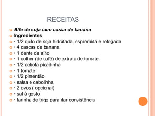 RECEITAS
 Bife de soja com casca de banana
 Ingredientes
 • 1/2 quilo de soja hidratada, espremida e refogada
 • 4 cascas de banana
 • 1 dente de alho
 • 1 colher (de café) de extrato de tomate
 • 1/2 cebola picadinha
 • 1 tomate
 • 1/2 pimentão
 • salsa e cebolinha
 • 2 ovos ( opcional)
 • sal à gosto
 • farinha de trigo para dar consistência
 