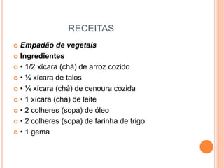 RECEITAS
 Empadão de vegetais
 Ingredientes
 • 1/2 xícara (chá) de arroz cozido
 • ¼ xícara de talos
 • ¼ xícara (chá) de cenoura cozida
 • 1 xícara (chá) de leite
 • 2 colheres (sopa) de óleo
 • 2 colheres (sopa) de farinha de trigo
 • 1 gema
 
