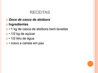 RECEITAS
 Doce de casca de abóbora
 Ingredientes
 • 1 kg de casca de abóbora bem lavadas
 • 1/2 kg de açúcar
 • 1/2 litro de água
 • cravo e canela em pau
 