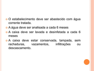  O estabelecimento deve ser abastecido com água
corrente tratada.
 A água deve ser analisada a cada 6 meses
 A caixa deve ser lavada e desinfetada a cada 6
meses
 A caixa deve estar conservada, tampada, sem
rachaduras, vazamentos, infiltrações ou
descascamento.
 