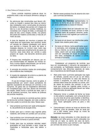 10 | Boas Práticas de Produção de Suínos
Como controle mecânico pode-se atuar no
ambiente onde o rato vai buscar alimento e abrigo e
inclui:
• As estruturas das construções que devem difi-
cultar ou impedir o acesso dos ratos ao interior
das instalações como: construções de alvenaria
de tijolos; a vedação das portas com chapas de
lata ou o uso de portas e janelas metálicas, ou
revestidas com chapas de latão; a colocação de
abas de lata, como chapéu chinês, nos pilares
dos paióis de madeira construídos a mais de um
metro do solo;
• A área de depósito de insumos e preparo de
ração deve ser organizada, sem entulhos, tendo
um estrado de madeira (gradeado) com altura
que permita a limpeza da parte de baixo e
instalado distante no mínimo meio metro das
paredes, usado para empilhamento de sacos de
insumos; essa área deve ser varrida a cada
preparo de ração, não deixando atrativos para
os ratos;
• A limpeza das instalações em desuso, por ve-
zes transformadas em depósito de móveis ve-
lhos e outros objetos descartáveis, por se torna-
rem locais de abrigo para os ratos;
• A remoção de entulhos (restos de construções)
dos arredores das instalações;
• A roçada da vegetação do entorno ou plantio de
vegetação rasteira (ex.: grama).
O uso de inimigos naturais, como os gatos, é
desaconselhada por serem esses portadores de
agentes causadores de doenças em animais e nos
humanos. Os gatos são os hospedeiros definitivos
do Toxoplasma spp. e por isso, devem ser excluídos
da criação. Desta forma o controle de ratos, sem o
uso de produtos químicos, fica restrito às práticas
de controle mecânico.
O uso de venenos no controle químico, dentro
da técnica de controle integrado, tem sido a alterna-
tiva mais usada no controle dos ratos. Nesse caso:
• Usar produtos químicos com ação anticoagulan-
te, de preferência de atuação lenta;
• Cuidar para que o veneno seja ingerido pelos
roedores, sem entrar em contato com os suínos;
• Usar produtos com concentração alta para ratos
e baixa para humanos e outros animais;
• Cuidar para que os produtos raticidas sejam
guardados em local fechado e seco, longe de
inseticidas e herbicidas para não alterar o
cheiro;
• Manter esses produtos fora do alcance de crian-
ças e animais domésticos.
Estabelecer um programa de controle, que
leve em consideração o tamanho da população a
ser combatida, as habilidades desses animais e o
comportamento das diferentes espécies de ratos,
daí a importância da identificação da espécie.
• Rato preto: fazer a primeira aplicação nas vigas
do telhado, usando isca em pó ou em bloco,
fixando-as firmemente no caso dos blocos ou
fixando o recipiente, no caso de isca em pó,
sempre sobre áreas de corredor ou outras, aon-
de restos do produto não venham a cair em
local que possa ser ingerido pelos suínos; a
segunda e a terceira aplicação devem ser feitas
com intervalos de sete dias;
• Ratazana: tomar o cuidado de fechar as tocas
no dia anterior à aplicação, com uma pá de terra
ou uma bola de jornal, para facilitar a identifica-
ção das tocas em uso garantindo o consumo da
isca. Fazer aplicações como as para o rato
preto;
• Camundongos: colocar as iscas ao alcance dos
mesmos, junto às paredes. Usar as iscas por
um a três meses, para atingir os níveis de
toxicidade necessários.
Atenção: as iscas colocadas no chão deverão ser
protegidas com telha goiva ou serem colocadas nos
furos de um tijolo, ou dentro de cano de barro,
evitando, dessa forma, que venham a ser ingeridas
por animais não alvos ou por crianças.
Uso Correto dos Raticidas (apresentados no
comércio na forma de pó de contato, iscas em
pó, iscas peletizadas ou iscas em blocos):
• O pó de contato deve ser colocado nos “car-
reiros” e entradas de tocas, sempre a mais
de meio metro de qualquer alimento, prote-
gidos da chuva e da ingestão por outros ani-
mais e humanos;
• As iscas em pó devem ser distribuídas pelos
locais mais usados pelos ratos;
• As iscas em blocos, tanto parafinados quan-
to resinados, com emprego de cereais moí-
dos ou inteiros, ou com os dois tipos mistu-
rados, assim com as iscas peletizadas, de-
vem ser colocadas em locais de passagem
dos ratos, protegidas do acesso a outros
animais e humanos.
 
