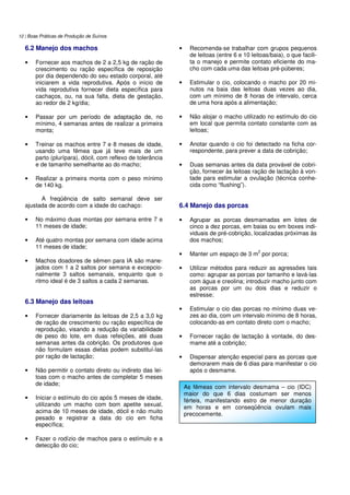 12 | Boas Práticas de Produção de Suínos
6.2 Manejo dos machos
• Fornecer aos machos de 2 a 2,5 kg de ração de
crescimento ou ração específica de reposição
por dia dependendo do seu estado corporal, até
iniciarem a vida reprodutiva. Após o início de
vida reprodutiva fornecer dieta específica para
cachaços, ou, na sua falta, dieta de gestação,
ao redor de 2 kg/dia;
• Passar por um período de adaptação de, no
mínimo, 4 semanas antes de realizar a primeira
monta;
• Treinar os machos entre 7 e 8 meses de idade,
usando uma fêmea que já teve mais de um
parto (plurípara), dócil, com reflexo de tolerância
e de tamanho semelhante ao do macho;
• Realizar a primeira monta com o peso mínimo
de 140 kg.
A freqüência de salto semanal deve ser
ajustada de acordo com a idade do cachaço:
• No máximo duas montas por semana entre 7 e
11 meses de idade;
• Até quatro montas por semana com idade acima
11 meses de idade;
• Machos doadores de sêmen para IA são mane-
jados com 1 a 2 saltos por semana e excepcio-
nalmente 3 saltos semanais, enquanto que o
ritmo ideal é de 3 saltos a cada 2 semanas.
6.3 Manejo das leitoas
• Fornecer diariamente às leitoas de 2,5 a 3,0 kg
de ração de crescimento ou ração específica de
reprodução, visando a redução da variabilidade
de peso do lote, em duas refeições, até duas
semanas antes da cobrição. Os produtores que
não formulam essas dietas podem substituí-las
por ração de lactação;
• Não permitir o contato direto ou indireto das lei-
toas com o macho antes de completar 5 meses
de idade;
• Iniciar o estímulo do cio após 5 meses de idade,
utilizando um macho com bom apetite sexual,
acima de 10 meses de idade, dócil e não muito
pesado e registrar a data do cio em ficha
específica;
• Fazer o rodízio de machos para o estímulo e a
detecção do cio;
• Recomenda-se trabalhar com grupos pequenos
de leitoas (entre 6 e 10 leitoas/baia), o que facili-
ta o manejo e permite contato eficiente do ma-
cho com cada uma das leitoas pré-púberes;
• Estimular o cio, colocando o macho por 20 mi-
nutos na baia das leitoas duas vezes ao dia,
com um mínimo de 8 horas de intervalo, cerca
de uma hora após a alimentação;
• Não alojar o macho utilizado no estímulo do cio
em local que permita contato constante com as
leitoas;
• Anotar quando o cio foi detectado na ficha cor-
respondente, para prever a data de cobrição;
• Duas semanas antes da data provável de cobri-
ção, fornecer às leitoas ração de lactação à von-
tade para estimular a ovulação (técnica conhe-
cida como “flushing”).
6.4 Manejo das porcas
• Agrupar as porcas desmamadas em lotes de
cinco a dez porcas, em baias ou em boxes indi-
viduais de pré-cobrição, localizadas próximas às
dos machos;
• Manter um espaço de 3 m
2
por porca;
• Utilizar métodos para reduzir as agressões tais
como: agrupar as porcas por tamanho e lavá-las
com água e creolina; introduzir macho junto com
as porcas por um ou dois dias e reduzir o
estresse;
• Estimular o cio das porcas no mínimo duas ve-
zes ao dia, com um intervalo mínimo de 8 horas,
colocando-as em contato direto com o macho;
• Fornecer ração de lactação à vontade, do des-
mame até a cobrição;
• Dispensar atenção especial para as porcas que
demorarem mais de 6 dias para manifestar o cio
após o desmame.
As fêmeas com intervalo desmama – cio (IDC)
maior do que 6 dias costumam ser menos
férteis, manifestando estro de menor duração
em horas e em conseqüência ovulam mais
precocemente.
 