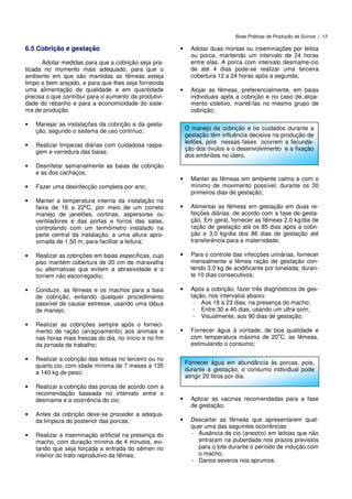 Boas Práticas de Produção de Suínos | 13
6.5 Cobrição e gestação
Adotar medidas para que a cobrição seja pra-
ticada no momento mais adequado, para que o
ambiente em que são mantidas as fêmeas esteja
limpo e bem arejado, e para que lhes seja fornecida
uma alimentação de qualidade e em quantidade
precisa o que contribui para o aumento da produtivi-
dade do rebanho e para a economicidade do siste-
ma de produção.
• Manejar as instalações da cobrição e da gesta-
ção, segundo o sistema de uso contínuo;
• Realizar limpezas diárias com cuidadosa raspa-
gem e varredura das baias;
• Desinfetar semanalmente as baias de cobrição
e as dos cachaços;
• Fazer uma desinfecção completa por ano;
• Manter a temperatura interna da instalação na
faixa de 16 a 22ºC, por meio de um correto
manejo de janelões, cortinas, aspersores ou
ventiladores e das portas e forros das salas,
controlando com um termômetro instalado na
parte central da instalação, a uma altura apro-
ximada de 1,50 m, para facilitar a leitura;
• Realizar as cobrições em baias específicas, cujo
piso mantém cobertura de 20 cm de maravalha
ou alternativas que evitem a abrasividade e o
tornem não escorregadio;
• Conduzir, as fêmeas e os machos para a baia
de cobrição, evitando qualquer procedimento
passível de causar estresse, usando uma tábua
de manejo;
• Realizar as cobrições sempre após o forneci-
mento de ração (arraçoamento) aos animais e
nas horas mais frescas do dia, no início e no fim
da jornada de trabalho;
• Realizar a cobrição das leitoas no terceiro ou no
quarto cio, com idade mínima de 7 meses e 135
a 140 kg de peso;
• Realizar a cobrição das porcas de acordo com a
recomendação baseada no intervalo entre o
desmame e a ocorrência do cio;
• Antes da cobrição deve-se proceder a adequa-
da limpeza do posterior das porcas;
• Realizar a inseminação artificial na presença do
macho, com duração mínima de 4 minutos, evi-
tando que seja forçada a entrada do sêmen no
interior do trato reprodutivo da fêmea;
• Adotar duas montas ou inseminações por leitoa
ou porca, mantendo um intervalo de 24 horas
entre elas. A porca com intervalo desmame-cio
de até 4 dias pode-se realizar uma terceira
cobertura 12 a 24 horas após a segunda;
• Alojar as fêmeas, preferencialmente, em baias
individuais após a cobrição e no caso de aloja-
mento coletivo, mantê-las no mesmo grupo de
cobrição;
• Manter as fêmeas em ambiente calmo e com o
mínimo de movimento possível, durante os 30
primeiros dias de gestação;
• Alimentar as fêmeas em gestação em duas re-
feições diárias, de acordo com a fase de gesta-
ção. Em geral, fornecer as fêmeas 2,0 kg/dia de
ração de gestação até os 85 dias após a cobri-
ção e 3,0 kg/dia dos 86 dias de gestação até
transferência para a maternidade;
• Para o controle das infecções urinárias, fornecer
mensalmente a fêmea ração de gestação con-
tendo 3,0 kg de acidificante por tonelada, duran-
te 10 dias consecutivos;
• Após a cobrição, fazer três diagnósticos de ges-
tação, nos intervalos abaixo:
- Aos 18 a 23 dias, na presença do macho;
- Entre 30 e 40 dias, usando um ultra-som;
- Visualmente, aos 90 dias de gestação;
• Fornecer água à vontade, de boa qualidade e
com temperatura máxima de 20
o
C, as fêmeas,
estimulando o consumo;
• Aplicar as vacinas recomendadas para a fase
de gestação;
• Descartar as fêmeas que apresentarem qual-
quer uma das seguintes ocorrências:
- Ausência de cio (anestro) em leitoas que não
entraram na puberdade nos prazos previstos
para o lote durante o período de indução com
o macho;
- Danos severos nos aprumos;
O manejo da cobrição e os cuidados durante a
gestação têm influência decisiva na produção de
leitões, pois nessas fases ocorrem a fecunda-
ção dos óvulos e o desenvolvimento e a fixação
dos embriões no útero.
Fornecer água em abundância às porcas, pois,
durante a gestação, o consumo individual pode
atingir 20 litros por dia.
 