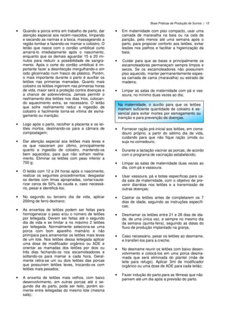 Boas Práticas de Produção de Suínos | 15
• Quando a porca entra em trabalho de parto, dar
atenção especial aos recém-nascidos, limpando
e secando as narinas e a boca, massageando a
região lombar e fazendo-os mamar o colostro. O
leitão que nasce com o cordão umbilical curto
amarrá-lo imediatamente após o nascimento,
enquanto que os demais aguardar 15 a 20 mi-
nutos para reduzir a possibilidade de sangra-
mento. Após o corte do cordão umbilical é im-
portante fazer a desinfecção mergulhando-o em
iodo glicerinado num frasco de plástico. Porém,
o mais importante durante o parto é auxiliar os
leitões nas primeiras mamadas. Quanto mais
colostro os leitões ingerirem nas primeiras horas
de vida, maior será a proteção contra doenças e
a chance de sobrevivência. Jamais permitir o
resfriamento dos leitões nos dias frios, colocan-
do aquecimento extra, se necessário. O leitão
que sofre resfriamento reduz a ingestão de
colostro e facilmente torna-se vítima de esma-
gamento ou inanição;
• Logo após o parto, recolher a placenta e os lei-
tões mortos, destinando-os para a câmara de
compostagem;
• Dar atenção especial aos leitões mais leves e
os que nasceram por último, principalmente
quanto a ingestão de colostro, mantendo-os
bem aquecidos, para que não sofram resfria-
mento. Eliminar os leitões com peso inferior a
700 g;
• O leitão com 12 a 24 horas após o nascimento,
realizar os seguintes procedimentos: desgastar
os dentes com limas apropriadas, cortar/caute-
rizar cerca de 50% da cauda e, caso necessá-
rio, pesar e identificá-los;
• No segundo ou terceiro dia de vida, aplicar
200mg de ferro dextrano;
• As enxertias de leitões podem ser feitas para
homogeneizar o peso e/ou o número de leitões
por leitegada. Devem ser feitas até o segundo
dia de vida e se limitar a no máximo 2 leitões
por leitegada. Normalmente seleciona-se uma
porca com bom aparelho mamário e não
primípara para amamentar os leitões mais leves
de um lote. Nos leitões dessa leitegada aplicar
uma dose de modificador orgânico ou ADE e
orientar as mamadas dos leitões por dois ou
três dias fechando-os nos escamoteadores e
soltando-os para mamar a cada hora. Geral-
mente retira-se um ou dois leitões das porcas
que possuírem leitões leves, trocando-os com
leitões mais pesados;
• A enxertia de leitões mais velhos, com baixo
desenvolvimento, em outras porcas até o se-
gundo dia do parto, pode ser feito, porém so-
mente entre leitegadas do mesmo lote (mesma
sala);
• Em maternidade com piso compacto, usar uma
camada de maravalha na baia ou na cela de
parição, pelo menos até uma semana após o
parto, para propiciar conforto aos leitões, evitar
lesões nos joelhos e facilitar a higienização da
baia;
• Cuidar para que as baias e principalmente os
escamoteadores permaneçam sempre limpos e
secos. Se os escamoteadores não possuírem
piso aquecido, manter permanentemente espes-
sa camada de cama (maravalha) ou estrado de
madeira;
• Limpar as salas de maternidade com pá e vas-
soura, no mínimo duas vezes ao dia;
• Fornecer ração pré-inicial aos leitões, em come-
douro próprio, a partir do sétimo dia de vida,
cuidando para que não fique ração úmida ou
suja no comedouro;
• Durante a lactação vacinar as porcas, de acordo
com o programa de vacinação estabelecido;
• Limpar as salas de maternidade duas vezes ao
dia, com pá e vassoura;
• Usar vassoura, pá e botas específicas para ca-
da sala de maternidade, com o objetivo de pre-
venir diarréias nos leitões e a transmissão de
outras doenças;
• Castrar os leitões antes de completarem os 7
dias de idade, seguindo as instruções específi-
cas;
• Desmamar os leitões entre 21 e 28 dias de ida-
de, de uma única vez, e sempre no mesmo dia
da semana (quinta-feira), seguindo as datas do
fluxo de produção implantado na granja;
• Caso necessário, pesar os leitões ao desmame,
e transferi-los para a creche;
• No desmame reunir os leitões com baixo desen-
volvimento e colocá-los em uma porca desma-
mada que será eliminada do plantel (mãe de
leite para refugo). Aplicar 3ml de modificador
orgânico ou uma dose de ADE para cada leitão;
• Fazer indução do parto para as fêmeas que não
parirem até um dia após a previsão do parto.
Na maternidade, o auxilio para que os leitões
mamem suficiente quantidade de colostro é es-
sencial para evitar mortes por esmagamento ou
inanição e para prevenção de doenças.
 