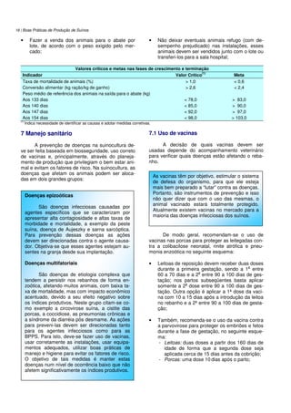 18 | Boas Práticas de Produção de Suínos
• Fazer a venda dos animais para o abate por
lote, de acordo com o peso exigido pelo mer-
cado;
• Não deixar eventuais animais refugo (com de-
sempenho prejudicado) nas instalações, esses
animais devem ser vendidos junto com o lote ou
transferi-los para a sala hospital;
Valores críticos e metas nas fases de crescimento e terminação
Indicador Valor Crítico
(1)
Meta
Taxa de mortalidade de animais (%) > 1,0 < 0,6
Conversão alimentar (kg ração/kg de ganho) > 2,6 < 2,4
Peso médio de referência dos animais na saída para o abate (kg)
Aos 133 dias < 78,0 > 83,0
Aos 140 dias < 85,0 > 90,0
Aos 147 dias < 92,0 > 97,0
Aos 154 dias < 98,0 > 103,0
(1)
Indica necessidade de identificar as causas e adotar medidas corretivas.
7 Manejo sanitário
A prevenção de doenças na suinocultura de-
ve ser feita baseada em biosseguridade, uso correto
de vacinas e, principalmente, através do planeja-
mento de produção que privilegiam o bem estar ani-
mal e evitam os fatores de risco. Na suinocultura, as
doenças que afetam os animais podem ser aloca-
das em dois grandes grupos:
7.1 Uso de vacinas
A decisão de quais vacinas devem ser
usadas depende do acompanhamento veterinário
para verificar quais doenças estão afetando o reba-
nho.
De modo geral, recomendam-se o uso de
vacinas nas porcas para proteger as leitegadas con-
tra a colibacilose neonatal, rinite atrófica e pneu-
monia enzoótica no seguinte esquema:
• Leitoas de reposição devem receber duas doses
durante a primeira gestação, sendo a 1
a
entre
60 a 70 dias e a 2
a
entre 90 a 100 dias de ges-
tação; nos partos subseqüentes basta aplicar
somente a 2
a
dose entre 90 a 100 dias de ges-
tação. Outra opção é aplicar a 1ª dose da vaci-
na com 10 a 15 dias após a introdução da leitoa
no rebanho e a 2ª entre 90 a 100 dias de gesta-
ção;
• Também, recomenda-se o uso da vacina contra
a parvovirose para proteger os embriões e fetos
durante a fase de gestação, no seguinte esque-
ma:
- Leitoas: duas doses a partir dos 160 dias de
idade de forma que a segunda dose seja
aplicada cerca de 15 dias antes da cobrição;
- Porcas: uma dose 10 dias após o parto;
Doenças epizoóticas
São doenças infecciosas causadas por
agentes específicos que se caracterizam por
apresentar alta contagiosidade e altas taxas de
morbidade e mortalidade, a exemplo da peste
suína, doença de Aujeszky e sarna sarcóptica.
Para prevenção dessas doenças as ações
devem ser direcionadas contra o agente causa-
dor. Objetiva-se que esses agentes estejam au-
sentes na granja desde sua implantação.
Doenças multifatoriais
São doenças de etiologia complexa que
tendem a persistir nos rebanhos de forma en-
zoótica, afetando muitos animais, com baixa ta-
xa de mortalidade, mas com impacto econômico
acentuado, devido a seu efeito negativo sobre
os índices produtivos. Neste grupo citam-se co-
mo exemplo a circovirose suína, a cistite das
porcas, a coccidiose, as pneumonias crônicas e
a síndrome da diarréia pós desmame. As ações
para preveni-las devem ser direcionadas tanto
para os agentes infecciosos como para as
BPPS. Para isto, deve-se fazer uso de vacinas,
usar corretamente as instalações, usar equipa-
mentos adequados, utilizar boas práticas de
manejo e higiene para evitar os fatores de risco.
O objetivo de tais medidas é manter estas
doenças num nível de ocorrência baixo que não
afetem significativamente os índices produtivos.
As vacinas têm por objetivo, estimular o sistema
de defesa do organismo, para que ele esteja
mais bem preparado a “lutar” contra as doenças.
Portanto, são instrumentos de prevenção e isso
não quer dizer que com o uso das mesmas, o
animal vacinado estará totalmente protegido.
Atualmente existem vacinas no mercado para a
maioria das doenças infecciosas dos suínos.
 