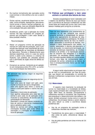 Boas Práticas de Produção de Suínos | 19
• Os machos normalmente são vacinados contra
a parvovirose e rinite atrófica uma vez a cada 6
meses;
• Outras vacinas, atualmente disponíveis no mer-
cado, contra erisipela, leptospirose, pleuropneu-
monia suínas e mesmo vacinas autógenas, po-
dem ser usadas, mas sua utilização depende de
uma avaliação feita pelo veterinário;
• Acredita-se, porém, que a aplicação de muitas
vacinas não seja necessária em criações pe-
quenas que privilegiam o bem estar devido à
baixa pressão infectiva.
Recomendações:
• Adotar um programa mínimo de aplicação de
vacinas em cada fase de produção, para a pre-
venção das doenças mais importantes da suino-
cultura, respeitando as instruções do Ministério
da Agricultura, Pecuária e Abastecimento para
doenças especificas, como é o caso da vacina
contra a peste suína clássica e a doença de
Aujeszky, que poderão ser utilizadas apenas
com a permissão do órgão oficial de defesa sa-
nitária;
• Conservar as vacinas, mantendo-as em geladei-
ra com temperatura entre 4ºC e 8°C, ou confor-
me a recomendação dos fabricantes.
7.2 Práticas que privilegiam o bem estar
animal e o controle dos fatores de risco
Estudos ecopatológicos foram realizados com
o objetivo de identificar fatores de risco que favore-
cem a ocorrência de doenças multifatoriais nas dife-
rentes fases de criação dos suínos, bem como esta-
belecer medidas para corrigi-los ou evitá-los.
A seguir serão relacionados os principais fato-
res de risco ou procedimentos, por fase de produ-
ção, que devem ser considerados no controle de
doenças multifatoriais e proporcionar maior conforto
aos animais.
7.2.1 Maternidade
O aspecto mais importante na produção de
suínos na maternidade é a mortalidade de leitões,
cujas causas principais são o esmagamento e a ina-
nição. Além disso, as diarréias, principalmente a
colibacilose neonatal e coccidiose, são importantes,
pois prejudicam o desenvolvimento dos leitões e, às
vezes, também provocam mortes como é o caso da
colibacilose. Os principais fatores a serem observa-
dos para reduzir ou evitar a ocorrência desses
problemas são:
• Uso de um programa de vacinação contra a
colibacilose neonatal nas matrizes;
• Transferência da porca para a maternidade 7
dias antes do parto, utilizando-se tábuas de
manejo;
• Uso de celas parideiras com área mínima de 3,6
a 4,0 m
2
;
Na aplicação das vacinas, seguir os seguintes
procedimentos:
- Conter os animais para ter segurança do tra-
balho realizado;
- Usar uma caixa de isopor com gelo, para
manter os frascos de vacina refrigerados;
- Usar uma agulha para retirar a vacina do
frasco e outra para aplicar a vacina nos ani-
mais;
- Desinfetar o local antes da aplicação;
- Usar agulhas adequadas para cada tipo de
animal e para cada via de aplicação (intra-
muscular ou subcutânea), de acordo com re-
comendação do fabricante;
- Desinfetar a tampa de frascos contendo so-
bras de vacina e retorná-los imediatamente
para a geladeira após o uso;
- Aplicar as vacinas com calma, seguindo as
orientações técnicas, para evitar falhas na
vacinação e a formação de abscessos no
local da aplicação.
Fator de risco representa uma característica do
indivíduo ou do seu ambiente que quando
presente aumenta a probabilidade de apareci-
mento e/ou agravamento de doenças de reba-
nho ou outros problemas patológicos. No Brasil,
foram identificados fatores de risco na materni-
dade, associados à ocorrência de diarréia, mor-
talidade e baixo desempenho dos leitões; na
creche, associados à diarréia pós-desmame e
vício de sucção; no crescimento-terminação, as-
sociados às doenças respiratórias, às micobac-
terioses e às artrites; e na reprodução associa-
dos ao tamanho das leitegadas e a infecção
pós-parto. Os resultados obtidos nesses estu-
dos, somados àqueles obtidos em outros países,
formam uma base de conhecimento para a
produção de suínos, evitando-se os fatores de
risco e consequentemente menor uso de medi-
camentos.
 