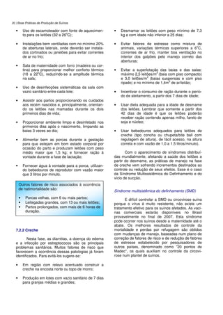 20 | Boas Práticas de Produção de Suínos
• Uso de escamoteador com fonte de aquecimen-
to para os leitões (32 a 26
o
C);
• Instalações bem ventiladas com no mínimo 20%
de aberturas laterais, onde deverão ser instala-
dos cortinados ou janelões para evitar correntes
de ar no frio;
• Sala de maternidade com forro (madeira ou cor-
tina) para proporcionar melhor conforto térmico
(18 a 22
o
C), reduzindo-se a amplitude térmica
na sala;
• Uso de desinfecções sistemáticas da sala com
vazio sanitário entre cada lote;
• Assistir aos partos proporcionando os cuidados
aos recém nascidos e, principalmente, orientan-
do os leitões nas mamadas durante os dois
primeiros dias de vida;
• Proporcionar ambiente limpo e desinfetado nos
primeiros dias após o nascimento, limpando as
baias 3 vezes ao dia;
• Alimentar bem as porcas durante a gestação
para que estejam em bom estado corporal por
ocasião do parto e produzam leitões com peso
médio maior que 1,5 kg; e fornecer ração à
vontade durante a fase de lactação;
• Fornecer água à vontade para a porca, utilizan-
do bebedouros de reprodutor com vazão maior
que 3 litros por minuto.
7.2.2 Creche
Nesta fase, as diarréias, a doença do edema
e a infecção por estreptococos são os principais
problemas sanitários. Muitos fatores de risco que
favorecem a ocorrência dessas patologias já foram
identificados. Para evitá-los sugere-se:
• Em região com relevo acentuado construir a
creche na encosta norte ou topo de morro;
• Produção em lotes com vazio sanitário de 7 dias
para granjas médias e grandes;
• Desmamar os leitões com peso mínimo de 7,3
kg e com idade não inferior a 25 dias;
• Evitar fatores de estresse como mistura de
animais, variações térmicas superiores a 6
o
C,
correntes de ar frio, manter boa ventilação no
interior dos galpões pelo manejo correto das
aberturas;
• Evitar a superlotação das baias e das salas:
máximo 2,5 leitões/m
2
(baia com piso compacto)
e 3,0 leitões/m
2
(baias suspensas e com piso
ripado) e no mínimo de 1,4m
3
de ar/leitão;
• Incentivar o consumo de ração durante o perío-
do de aleitamento, a partir dos 7 dias de idade;
• Usar dieta adequada para a idade de desmame
dos leitões. Lembrar que somente a partir dos
42 dias de idade é que os leitões poderão
receber ração contendo apenas milho, farelo de
soja e núcleo;
• Usar bebedouros adequados para leitões de
creche (tipo concha ou chupeta/bite ball com
regulagem de altura), de fácil acesso, na altura
correta e com vazão de 1,0 a 1,5 litros/minuto).
Com o aparecimento de síndromes distribuí-
das mundialmente, afetando a saúde dos leitões a
partir do desmame, as práticas de manejo na fase
de creche vem sofrendo incrementos destinados ao
controle ou redução de seus efeitos. Esse é o caso
da Síndrome Multissistêmica do Definhamento e do
vício de sucção.
Síndrome multisistêmica do definhamento (SMD)
E difícil controlar a SMD ou circovirose suína
porque o vírus é muito resistente, não existe um
tratamento efetivo para os suínos afetados. As vaci-
nas comerciais estarão disponíveis no Brasil
provavelmente no final de 2007. Esta síndrome
pode ocorrer nos suínos desde a maternidade até o
abate. Os melhores resultados de controle da
mortalidade e perdas por refugagem são obtidos
com mudanças de manejo, baseadas num plano de
correção de fatores de risco e de redução de fatores
de estresse estabelecido por pesquisadores de
outros países, denominado como "20 pontos de
Madec", os quais auxiliam no controle da circovi-
rose num plantel de suínos.
Outros fatores de risco associados à ocorrência
de natimortalidade são:
• Porcas velhas, com 6 ou mais partos;
• Leitegadas grandes, com 13 ou mais leitões;
• Partos prolongados, com mais de 6 horas de
duração.
 