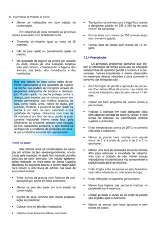 22 | Boas Práticas de Produção de Suínos
• Manter as instalações em bom estado de
conservação.
Em rebanhos de ciclo completo os principais
fatores associados com linfadenite foram:
• Dimensão do rebanho igual ou maior de 25
matrizes;
• Não ter piso ripado ou parcialmente ripado na
creche;
• Má qualidade da higiene da creche por ocasião
da visita, através de uma avaliação subjetiva
feita pelo técnico, considerando a higiene dos
animais, das baias, dos comedouros e das
instalações.
Artrite no abate
Nos últimos anos as condenações de carca-
ças por artrites do tipo serosanguinolentas, encon-
tradas pela inspeção no abate tem causado grandes
prejuízos ao setor suinícola. Um estudo epidemio-
lógico realizado no meio-oeste de Santa Catarina
identificou os seguintes fatores a serem observados
para reduzir a ocorrência de artrites nos lotes de
suínos terminados:
• Evitar suínos de granjas com histórico de con-
denações por artrite em lotes anteriores;
• Manter os piso das baias em bom estado de
conservação;
• Suínos do sexo feminino têm menor predispo-
sição ao problema;
• Colocar forro no teto das instalações;
• Realizar duas limpezas diárias nas baias;
• Transportar os animais para o frigorífico usando
a densidade padrão de 238 a 285 kg de peso
vivo/m
2
de carroceria;
• Formar lotes com menos de 250 animais aloja-
dos no mesmo galpão;
• Formar lotes de leitões com menos de 10 ori-
gens.
7.2.4 Reprodução
Os principais problemas sanitários que afe-
tam a reprodução da fêmea suína são as infecções
inespecíficas do aparelho genital e urinário e a par-
vovirose. Fatores importantes a serem observados
na prevenção dessas infecções e para aumentar o
tamanho das leitegadas são:
• Para formação do plantel e reposição de porcas,
escolher leitoas filhas de porcas cuja média de
nascidos totais/parto seja de pelo menos 11 lei-
tões;
• Utilizar um bom programa de vacina contra a
parvovirose;
• Realizar a cobrição em local adequado (baia
com espessa camada de cama ou areia); e com
tempo de cobrição ou inseminação artificial
superior a 4 minutos;
• Evitar temperaturas acima de 28
o
C no primeiro
mês após a cobertura;
• Manter as porcas bem nutridas com escore
visual de 3 a 4 antes do parto e de 2 a 3 no
desmame;
• Manter uma taxa de reposição anual de fêmeas
40% para estimular a imunidade de rebanho,
mas com o cuidado de não manter porcas
improdutivas no plantel para não comprometer a
produtividade geral do rebanho;
• Evitar brigas entre as porcas no pós desmame:
usar celas individuais ou criar áreas de fuga;
• Evitar infecções no aparelho geniturinário;
• Manter boa higiene das porcas e machos no
período de cio e cobertura;
• Limpar as baias 3 vezes ao dia onde as porcas
são alojadas após o desmame;
• Manter as porcas com bons aprumos e sem
lesões de casco;
Dois dos fatores de risco acima estão direta-
mente relacionados à má qualidade da higiene
na creche, que podem ser corrigidos através de
programas adequados de limpeza e desinfec-
ção. O piso ripado na creche protege contra a
doença, pois impede que os suínos entrem em
contato permanente com matéria orgânica da
baia, como fezes, urina, restos de ração, por
exemplo. Portanto, a ausência de piso ripado na
creche é um fator de risco associado à má
qualidade da higiene. Rebanhos com mais de
25 matrizes é um fator de risco, porém é prati-
camente impossível intervir neste fator, pois
dificilmente os criadores aceitam uma redução
de sua capacidade produtiva, o que estaria se
contrapondo à tendência de produção em esca-
la que a indústria suinícola tem apresentado.
 