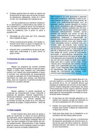 Boas Práticas de Produção de Suínos | 23
• Cuidado especial deve ser dado ao sistema de
fornecimento de água para as porcas fornecen-
do bebedouros adequados, vazão de 3 litros/
minuto, com canalização não exposta ao sol.
Um dos problemas que interferem diretamen-
te no desempenho e sobrevivência dos leitões re-
cém nascidos é a saúde da porca. Os principais fa-
tores de risco identificados que favorecem a ocor-
rência de problemas com a porca no parto e
puerpério são:
• Densidade da urina maior que 1012, indicando
baixa ingestão de água;
• Porcas excessivamente gordas, com estado nu-
tricional visual maior ou igual a 4 (escala de 1 a
5) ou espessura de toucinho maior 19 mm;
• Intervalo entre a transferência da porca da ges-
tação para maternidade e o parto menor ou
igual a 4 dias.
7.3 Controle de endo e ectoparasitos
Endoparasitos
Manter um programa de controle evitando
perdas. Principalmente em leitões na fase de mater-
nidade e creche, para Isospora suis (coccidiose)
prevenir com higiene dos escamoteadores e baias,
e controlar com administração de anticoccidianos
via ração ou aplicação oral. A administração de anti-
helmínticos via ração para adultos, nas diferentes
fases, deve ser suspensa no período pré-abate de
acordo com o produto utilizado.
Ectoparasitos
Manter vigilância no plantel atendendo as
mudanças de comportamento (coçar) indicando a
presença de parasitos. Vistoriar regularmente o
plantel para detectar a presença de piolhos, pulgas
e outros parasitos. Em animais alojados em
terminação oriundos de criação ao ar livre observar
a presença de pulgas (Tunga penetrans – bicho de
pé).
7.4 Sala hospital
A sala hospital deve fazer parte da granja e
pode ser construída no interior da cerca periférica
de isolamento, porém respeitando uma distância de
10m da mesma. O local dessa instalação deve ser
seco, com boa insolação e do lado oposto aos ven-
tos predominantes. Opcionalmente a sala hospital
pode ser anexa a outra instalação, porém com pare-
de cega e área de circulação independente.
Essencialmente a sala hospital deve ser o lo-
cal mais higiênico e confortável da granja, ser livre
de correntes de ar, ter um ambiente térmico que
satisfaça as exigências dos animais, ter boa higiene,
permitir limpeza adequada e desinfecção das baias
e fácil acesso dos suínos à água e alimento, porque
ali serão alojados animais doentes. A seguir são lis-
tadas algumas recomendações vinculadas às carac-
terísticas dessa instalação:
• O piso deve ser bem drenado aquecido ou re-
vestido com espessa camada de maravalha ou
em cama sobreposta com 50 cm de altura;
• Instalar uma caixa d’água exclusiva para a sala
hospital, para facilitar a adição de medicamento
na água dos animais;
• Cada baia deve dispor de um bebedouro e um
comedouro de fácil acesso pelos suínos;
• Os comedouros devem permitir o fornecimento
de pequenas quantidades de alimento duas ve-
zes ao dia, para não deixar sobras de alimento
(preferencialmente não devem ser automáticos
ou semi-automáticos).
Sala hospital é um local apropriado e separado
das outras instalações, destinada a tratar os ani-
mais doentes da granja. Os suínos doentes da
creche e/ou crescimento-terminação e/ou da
gestação coletiva, quando deixados na mesma
baia, sofrem competição e são intimidados pelos
companheiros. Nessas condições eles têm pou-
cas chances de recuperação, mesmo que sejam
medicados individualmente. Também, suínos
doentes sob estresse que sofrem na baia de
origem, potencialmente excretam mais agentes
patogênicos, facilitando a disseminação da
doença entre os companheiros de baia. A sepa-
ração destes animais numa sala hospital, com
menor densidade animal e ambiente mais con-
fortável, além de propiciar maior chance de
recuperação, auxilia na prevenção e dissemina-
ção da doença no rebanho. A sala hospital pode
permitir o alojamento de três categorias de suí-
nos: leitões de creche, suínos de crescimento-
terminação e opcionalmente reprodutores. Por
isso deve proporcionar três tipos de baias: algu-
mas pequenas para tratamento de suínos doen-
tes com até cinco meses de idade (com capaci-
dade para dois a quatro suínos cada), outras
maiores para manutenção dos animais recupe-
rados (com capacidade para seis a oito suíno-
cada) e caso necessário baias para alojamento
de reprodutores. Nas baias menores fornecer
espaço de 1,5m²/animal, nas maiores 1,2m²/
animal e para reprodutores 3,0m² /animal.
 