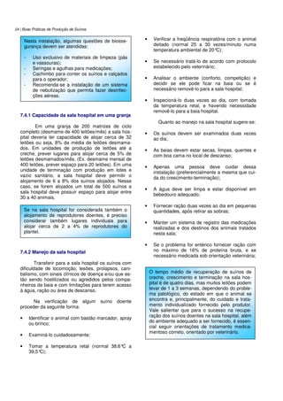 24 | Boas Práticas de Produção de Suínos
7.4.1 Capacidade da sala hospital em uma granja
Em uma granja de 200 matrizes de ciclo
completo (desmame de 400 leitões/mês) a sala hos-
pital deveria ter capacidade de alojar cerca de 32
leitões ou seja, 8% da média de leitões desmama-
dos. Em unidades de produção de leitões até a
creche, prever lugares para alojar cerca de 5% de
leitões desmamados/mês. (Ex. desmame mensal de
400 leitões, prever espaço para 20 leitões). Em uma
unidade de terminação com produção em lotes e
vazio sanitário, a sala hospital deve permitir o
alojamento de 6 a 8% dos suínos alojados. Nesse
caso, se forem alojados um total de 500 suínos a
sala hospital deve possuir espaço para alojar entre
30 a 40 animais.
7.4.2 Manejo da sala hospital
Transferir para a sala hospital os suínos com
dificuldade de locomoção, lesões, prolapsos, cani-
balismo, com sinais clínicos de doença e/ou que es-
tão sendo hostilizados ou agredidos pelos compa-
nheiros da baia e com limitações para terem acesso
à água, ração ou área de descanso.
Na verificação de algum suíno doente
proceder da seguinte forma:
• Identificar o animal com bastão marcador, spray
ou brinco;
• Examiná-lo cuidadosamente;
• Tomar a temperatura retal (normal 38,6°C a
39,5°C);
• Verificar a freqüência respiratória com o animal
deitado (normal 25 a 30 vezes/minuto numa
temperatura ambiental de 20°C);
• Se necessário tratá-lo de acordo com protocolo
estabelecido pelo veterinário;
• Analisar o ambiente (conforto, competição) e
decidir se ele pode ficar na baia ou se é
necessário removê-lo para a sala hospital;
• Inspecioná-lo duas vezes ao dia, com tomada
da temperatura retal, e havendo necessidade
removê-lo para a baia hospital.
Quanto ao manejo na sala hospital sugere-se:
• Os suínos devem ser examinados duas vezes
ao dia;
• As baias devem estar secas, limpas, quentes e
com boa cama no local de descanso;
• Apenas uma pessoa deve cuidar dessa
instalação (preferencialmente a mesma que cui-
da do crescimento-terminação);
• A água deve ser limpa e estar disponível em
bebedouro adequado;
• Fornecer ração duas vezes ao dia em pequenas
quantidades, após retirar as sobras;
• Manter um sistema de registro das medicações
realizadas e dos destinos dos animais tratados
nesta sala;
• Se o problema for entérico fornecer ração com
no máximo de 16% de proteína bruta, e se
necessário medicada sob orientação veterinária;
Nesta instalação, algumas questões de biosse-
gurança devem ser atendidas:
- Uso exclusivo de materiais de limpeza (pás
e vassouras);
- Seringas e agulhas para medicações;
- Cachimbo para conter os suínos e calçados
para o operador;
- Recomenda-se a instalação de um sistema
de nebulização que permita fazer desinfec-
ções aéreas.
Se na sala hospital for considerada também o
alojamento de reprodutores doentes, é preciso
considerar também lugares individuais para
alojar cerca de 2 a 4% de reprodutores do
plantel.
O tempo médio de recuperação de suínos de
creche, crescimento e terminação na sala hos-
pital é de quatro dias, mas muitos leitões podem
levar de 1 a 3 semanas, dependendo do proble-
ma patológico, do estado em que o animal se
encontra e, principalmente, do cuidado e trata-
mento individualizado fornecido pelo produtor.
Vale salientar que para o sucesso na recupe-
ração dos suínos doentes na sala hospital, além
do ambiente adequado a ser fornecido, é essen-
cial seguir orientações de tratamento medica-
mentoso correto, orientado por veterinário.
 