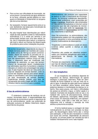 Boas Práticas de Produção de Suínos | 25
• Para suínos com dificuldade de locomoção, de-
ve-se prever o fornecimento da água diretamen-
te na boca, utilizando garrafa plástica ou man-
gueira (a hidratação é fundamental na recupera-
ção de suínos doentes);
• Se necessário, fornecer aquecimento extra e/ ou
usar abafadores nas baias para manutenção da
temperatura de conforto;
• Na sala hospital fazer desinfecções por nebuli-
zação da sala (aparelho costal ou nebulizadores
automáticos) 2 a 3 vezes por semana e por
pulverização sempre que uma baia estiver va-
zia. Isto é importante para reduzir a contamina-
ção local e reduzir as chances de disseminação
do problema para outras instalações da granja;
8 Uso de antimicrobianos
É intolerável a presença de resíduos nos ali-
mentos. Aumentado assim, a responsabilidade dos
profissionais da suinocultura quanto à segurança do
uso de antimicrobianos, sendo sua prescrição de
atribuição exclusiva do Médico Veterinário respon-
sável técnico da granja.
8.1. Uso terapêutico
O uso terapêutico de antibiótico depende do
diagnóstico da doença, determinação do agente
etiológico e prescrição veterinária. Pode ser admi-
nistrado de forma injetável ou oral por meio da ra-
ção ou água. A decisão de optar pela forma injetável
ou oral deve considerar vários fatores, entre eles
podemos destacar a manifestação da doença no re-
banho. Nos casos graves, com febre e dificuldades
de acesso ao alimento e água, a melhor opção é a
injetável. Exemplos de situações onde se usa a via
injetável são: surtos de pleuropneumonia, doença
de Glässer, septicemias, meningites, MMA, artrites
entre outras. Em doenças endêmicas, com apresen-
tação crônica, onde todo o lote está em risco o
tratamento oral é indicado a exemplo da rinite
atrófica e pneumonia enzoótica.
A forma injetável possui a vantagem de tratar
individualmente os animais com precisão na dosa-
gem. As desvantagens desta forma são: o tempo
para aplicação, a mão de obra necessária e o stress
que causa aos animais. Dependendo da estrutura
da granja, os animais podem ser retirados do lote e
tratados individualmente numa “sala hospital”.
Os suínos recuperados, dependendo da disponi-
biidade de baias podem ser mantidos até o peso
de abate (cerca de 100 kg) ou serem comercia-
lizados, depois de expirado os períodos de ca-
rência dos medicamentos utilizados. Aqueles
que não apresentarem melhora clínica em três
dias, o tratamento deve ser modificado sob
orientação do veterinário, ou caso não tenham
chance de recuperação devem imediatamente
ser eliminados (sacrifício humanitário) e destina-
dos para um sistema de compostagem de carca-
ças. A sala hospital não deve ser vista como um
local de “depósito de animais doentes”, onde os
suínos são alojados apenas para serem descar-
tados ou sacrificados e sim como local apropria-
do para recuperação de animais doentes.
Experiências práticas indicam uma taxa de
recuperação que pode chegar até 80%, com sig-
nificativo retorno econômico para o produtor.
Antimicrobianos: são produtos com capacidade
de destruir ou inibir o crescimento de microorga-
nismos. As primeiras substâncias descobertas,
denominadas antibióticos, eram produzidas por
fungos e bactérias. Atualmente, são sintetizados
em laboratórios farmacêuticos e incluíram outros
compostos que não são originados de microor-
ganismos. Sua ação pode ser bactericida ma-
tando a bactéria ou bacteriostático quando inibe
seu crescimento e reprodução.
Usos: Na suinocultura, os antimicrobianos, são
correntemente usados com três propósitos: tera-
pêutico, preventivo e como promotores de cres-
cimento (melhoradores de desempenho).
Terapêutico: o antimicrobiano é usado em doses
curativas (altas) quando a doença já está
instalada.
Preventivo: são usadas em rebanhos contami-
nados com bactérias patogênicas para evitar o
aparecimento da doença. As doses são
intermediárias.
Promotor de crescimento: são usadas em qual-
quer tipo de rebanho para melhorar o desempe-
nho dos animais. As doses são baixas.
 