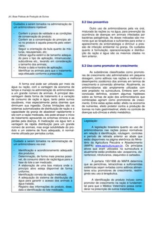 26 | Boas Práticas de Produção de Suínos
A forma oral pode ser utilizada por meio da
água ou ração, com a vantagem da economia de
tempo e manejo na administração do antimicrobiano
a um grande número de animais. A principal des-
vantagem desta forma de tratamento é a variação
de consumo de ração e água, tanto pelos suínos
saudáveis, mas especialmente pelos doentes que
diminuem sua ingestão. Outras limitações são os
sistemas automatizados de distribuição de ração e a
capacidade da granja de abastecer rapidamente o
silo com a ração medicada, isto pode atrasar o início
do tratamento agravando os sintomas clínicos e as
perdas pela doença. A medicação via água tem a
vantagem da rápida distribuição para um grande
número de animais, mas exige solubilidade do pro-
duto e um sistema de fluxo adequado, é normal-
mente utilizada por períodos curtos.
8.2 Uso preventivo
Outro uso de antimicrobianos pela via oral,
misturado às rações ou na água, para prevenção da
ocorrência de doenças em animais infectados por
bactérias patogênicas. As doses indicadas são me-
nores que as terapêuticas e suficientes para evitar o
aparecimento da sintomatologia e diminuir a pres-
são de infecção ambiental na granja. Os cuidados
quanto à formulação, operacionazação e distribui-
ção da ração e água são os mesmos citados no
item anterior.
8.3 Uso como promotor de crescimento
As substâncias classificadas como promoto-
res de crescimento são administrados em pequena
dosagem, como aditivos nas rações e melhoram o
desempenho zootécnico dos animais em termos de
crescimento e conversão alimentar. Atualmente, os
antimicrobianos são amplamente utilizados com
este propósito na suinocultura. Embora sem uma
conclusão definitiva, existem algumas hipóteses
sobre as formas de ação dos antimicrobianos que
combinadas agiriam como promotores de cresci-
mento. Entre estas ações estão: efeito na economia
de nutrientes, efeito protetor contra a produção de
toxinas no trato gastrintestinal, efeito no controle de
doenças sub-clínicas e efeito metabólico.
Cuidados a serem tomados na administração de
um antimicrobiano injetável:
- Conferir o prazo de validade e as condições
de conservação do produto;
- Conferir se a concentração do princípio ati-
vo no produto é aquela prescrita pelo veteri-
nário;
- Seguir a orientação da bula quanto às mis-
turas, resuspensão, etc;
- Utilizar agulha estéril e de tamanho adequa-
do para o tipo de aplicação, intramuscular,
subcutânea etc., levando em consideração
o tamanho dos animais;
- Anotar a data e horário de aplicação;
- Identificar os animais para que o tratamento
seja efetuado conforme a prescrição.
Cuidado a serem tomados na administração de
um antimicrobiano via oral:
- Identificação e acondicionamento adequado
dos produtos;
- Determinação, de forma mais precisa possí-
vel, do consumo diário de ração/água para a
fase do lote a ser medicado;
- A elaboração de uma boa mistura onde o
princípio ativo esteja disponível de forma
uniforme;
- Identificação correta da ração medicada;
- A adequação do sistema de distribuição de
água para garantir o acesso dos animais à
água tratada;
- Registro das informações do produto, dose,
data e identificação do lote medicado;
Legislação:
A legislação brasileira quanto ao uso de
antimicrobianos nas rações possui normativas
em relação à identificação, rotulagem, controles
e período de retirada anterior ao abate que
estão disponíveis na página eletrônica do Minis-
tério da Agricultura Pecuária e Abastecimento
(MAPA) www.agricultura.gov.br. Os princípios
ativos que eram utilizados na suinocultura e
atualmente estão proibidos são: avoparcina, clo-
ranfenicol, nitrofuranos, olaquindox e carbadox.
A portaria 193/1998 do MAPA determina
que as penicilinas, tetraciclinas e sulfonamidas
sistêmicas sejam evitadas como aditivos alimen-
tares e/ou promotores de crescimento, restrin-
gindo seu uso à terapêutica.
A identificação do produto incluso como
promotor de crescimento na ração é fundamen-
tal para que o Médico Veterinário possa consi-
derar na prescrição de outros tratamentos.
 