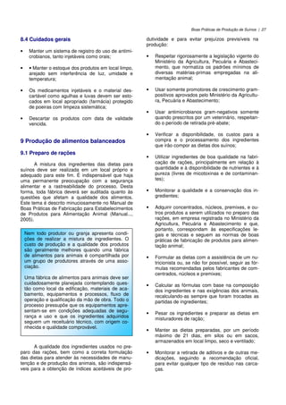 Boas Práticas de Produção de Suínos | 27
8.4 Cuidados gerais
• Manter um sistema de registro do uso de antimi-
crobianos, tanto injetáveis como orais;
• • Manter o estoque dos produtos em local limpo,
arejado sem interferência de luz, umidade e
temperatura;
• Os medicamentos injetáveis e o material des-
cartável como agulhas e luvas devem ser esto-
cados em local apropriado (farmácia) protegido
de poeiras com limpeza sistemática;
• Descartar os produtos com data de validade
vencida.
9 Produção de alimentos balanceados
9.1 Preparo de rações
A mistura dos ingredientes das dietas para
suínos deve ser realizada em um local próprio e
adequado para este fim. É indispensável que haja
uma permanente preocupação com a segurança
alimentar e a rastreabilidade do processo. Desta
forma, toda fábrica deverá ser auditada quanto às
questões que afetam a qualidade dos alimentos.
Este tema é descrito minuciosamente no Manual de
Boas Práticas de Fabricação para Estabelecimentos
de Produtos para Alimentação Animal (Manual...,
2005).
A qualidade dos ingredientes usados no pre-
paro das rações, bem como a correta formulação
das dietas para atender às necessidades de manu-
tenção e de produção dos animais, são indispensá-
veis para a obtenção de índices aceitáveis de pro-
dutividade e para evitar prejuízos previsíveis na
produção:
• Respeitar rigorosamente a legislação vigente do
Ministério da Agricultura, Pecuária e Abasteci-
mento, que normatiza os padrões mínimos de
diversas matérias-primas empregadas na ali-
mentação animal;
• Usar somente promotores de crescimento gram-
positivos aprovados pelo Ministério da Agricultu-
ra, Pecuária e Abastecimento;
• Usar antimicrobianos gram-negativos somente
quando prescritos por um veterinário, respeitan-
do o período de retirada pré-abate;
• Verificar a disponibilidade, os custos para a
compra e o processamento dos ingredientes
que irão compor as dietas dos suínos;
• Utilizar ingredientes de boa qualidade na fabri-
cação de rações, principalmente em relação à
quantidade e à disponibilidade de nutrientes e à
pureza (livres de micotoxinas e de contaminan-
tes);
• Monitorar a qualidade e a conservação dos in-
gredientes;
• Adquirir concentrados, núcleos, premixes, e ou-
tros produtos a serem utilizados no preparo das
rações, em empresa registrada no Ministério da
Agricultura, Pecuária e Abastecimento e que,
portanto, correspondam às especificações le-
gais e técnicas e seguem as normas de boas
práticas de fabricação de produtos para alimen-
tação animal;
• Formular as dietas com a assistência de um nu-
tricionista ou, se não for possível, seguir as fór-
mulas recomendadas pelos fabricantes de com-
centrados, núcleos e premixes;
• Calcular as fórmulas com base na composição
dos ingredientes e nas exigências dos animais,
recalculando-as sempre que foram trocadas as
partidas de ingredientes;
• Pesar os ingredientes e preparar as dietas em
misturadores de ração;
• Manter as dietas preparadas, por um período
máximo de 21 dias, em silos ou em sacos,
armazenados em local limpo, seco e ventilado;
• Monitorar a retirada de aditivos e de outras me-
dicações, seguindo a recomendação oficial,
para evitar qualquer tipo de resíduo nas carca-
ças.
Nem todo produtor ou granja apresenta condi-
ções de realizar a mistura de ingredientes. O
custo de produção e a qualidade dos produtos
são geralmente melhores quando uma fábrica
de alimentos para animais é compartilhada por
um grupo de produtores através de uma asso-
ciação.
Uma fábrica de alimentos para animais deve ser
cuidadosamente planejada contemplando ques-
tão como local da edificação, materiais de aca-
bamento, equipamentos e processos, fluxo de
operação e qualificação da mão de obra. Todo o
processo pressupõe que os equipamentos apre-
sentam-se em condições adequadas de segu-
rança e uso e que os ingredientes adquiridos
seguem um receituário técnico, com origem co-
nhecida e qualidade comprovável.
 
