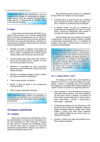 28 | Boas Práticas de Produção de Suínos
9.2 Água
A água deve ser preservada sob todos os as-
pectos, não só porque é um nutriente indispensável
para os animais, mas também por ser um fator limi-
tante para a sobrevivência das próximas gerações.
As fontes e os cursos de água devem, portanto, ser
naturalmente protegidos e preservados de qualquer
contaminação possível.
• Proteger as fontes e qualquer outra origem de
água, mantendo e recuperando a vegetação na-
tiva ao redor e impedindo que animais tenham
acesso direto a ela através do uso de cercas;
• Fornecer água limpa, fresca, sem odor, incolor e
isenta de microrganismos à vontade em qual-
quer fase da criação de suínos;
• Monitorar a quantidade de água consumida
através do uso de hidrômetro na saída da caixa
d’água principal;
• Monitorar a qualidade da água a cada 6 meses,
por meio de análises de laboratório.
• Tratar a água quando necessário;
• Manter a água de beber a uma temperatura
máxima de 20°C;
• Evitar qualquer desperdício de água.
10 Limpeza e desinfecção
10.1 Limpeza
Dentro de um sistema de produção de suínos,
os procedimentos de limpeza das instalações de-
vem ser entendidos em dois momentos: a limpeza
de rotina diária e a limpeza em instalações vazias,
no intervalo entre lotes ou período de vazio das
instalações (especialmente criações que adotam o
sistema “todos dentro todos fora”).
Os procedimentos de limpeza em instalações
vazias podem ser divididos em duas etapas:
• A limpeza seca, na qual se usam pá e vassoura
para remoção das fezes, restos de ração, etc.,
sem umedecer as superfícies das instalações;
• A limpeza úmida, na qual se umedece as
superfícies das instalações com água e, muitas
vezes, utilizam-se detergentes para facilitar a
remoção de matéria orgânica incrustada.
Cabe destacar que num programa de limpeza
e desinfecção, a fase de limpeza “sempre” precede
a desinfecção propriamente dita e a qualidade da
limpeza, neste caso, é limitante para o sucesso do
processo de desinfecção.
10.1.1. Limpeza diária – rotina
Na limpeza de rotina diária, para atender ao
objetivo de minimizar a carga microbiana das insta-
lações e reduzir a exposição dos suínos alojados
aos patógenos veiculados pela matéria orgânica ou
“sujeira”, devem-se atender os seguintes aspectos:
• Fluxo: quando a rotina de limpeza da granja é
feita pela mesma pessoa, esta deve obedecer
ao fluxo para iniciar a limpeza, no sentido da
fase menos contaminada para a mais contami-
nada: maternidade → creche → crescimento e
terminação → gestação;
• A limpeza seca diária deve ser feita duas a três
vezes ao dia em todas as instalações, especial-
mente nas fases iniciais da criação como mater-
nidade e creche, pois estas fases requerem
mais cuidados higiênicos por serem mais sus-
ceptíveis às doenças;
• Esvaziar e limpar com água sob pressão as ca-
lhas e fossas existentes;
A legislação vigente, que regulamenta o uso de
aditivos e de drogas e a preparação de rações
para suínos, deve ser seguida rigorosamente,
para garantir a obtenção de um produto final
livre de contaminações.
Não desperdiçar água, manter sua qualidade e
fornecê-la em abundância aos animais são res-
ponsabilidades que não podem fugir à atenção
do produtor.
Um programa de limpeza e desinfecção em um
sistema de produção de suínos é o conjunto de
atividades que tem como objetivo eliminar todos
os organismos capazes de causar doenças. A
limpeza consiste na remoção de resíduos orgâ-
nicos brutos que se acumulam nas instalações
dos suínos, visando reduzir carga microbiana no
ambiente de criação e minimizar a exposição
dos suínos com o excesso de matéria orgânica
que pode, potencialmente, veicular patógenos
aos animais.
 