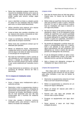 Boas Práticas de Produção de Suínos | 29
• Retirar das instalações qualquer material rema-
nescente de atividades diversas como sacos de
ração, seringas, frascos de produtos, restos de
cordão usados para amarrar umbigo, papel
toalha, etc.;
• Lavar e desinfetar as botas ou calçado quando
for passar de uma instalação (fase da criação)
para outra, ou utilizar botas descartáveis;
• Utilizar utensílios como vassoura, pá e escova
exclusivas para cada fase da criação;
• Limpar as baias, piso, paredes e divisórias, com
pá, vassoura e/ou escova, removendo ao máxi-
mo o acúmulo de fezes e urina;
• Limpar os comedouros, retirando os restos de
ração antes de arraçoar novamente;
• Retirar fezes dos comedouros sempre que for
detectado pelo operador;
• Manter os bebedouros limpos, especialmente
modelos tipo cocho ou concha, que favorecem o
acúmulo água e de restos de ração favorecendo
a manutenção de microrganismos;
• Nas fases de maternidade e creche, quando se
usa maravalha ou outro substrato para conforto
térmico e redução de umidade, este material
deve ser removido sempre que estiver molhado
e sujo, sendo substituído por maravalha nova e
seca;
• Limpar diariamente os corredores e, em caso de
ocorrência de doenças, deve-se ser feita a
desinfecção.
10.1.2. Limpeza em instalações vazias
Limpeza seca
• Iniciar a limpeza seca imediatamente após a
saída dos animais;
• Desmontar e retirar os equipamentos móveis e
desmontáveis como comedouros e lâmpadas de
aquecimento (escamoteador) para um local on-
de possam ser lavadas, desinfetadas e guarda-
das em local apropriado para que não haja
contaminação até o momento de instalá-los
novamente;
• Limpar piso, paredes e divisórias, conforme
orientação acima, para remover o máximo de
esterco incrustado nas instalações.
Limpeza úmida
• Esta fase da limpeza deve ser feita logo após a
limpeza seca, no mesmo dia da saída dos
animais;
• Molhar todas as superfícies internas das instala-
ções para amolecer e soltar a sujeira, utilizando
cerca de 1,5 L por m². Após amolecer a sujeira,
lavar as instalações com água e vassoura ou
com água sob pressão;
• Na fase de limpeza úmida pode-se adicionar um
detergente à água. O uso de detergente facilita
limpeza de superfícies com grande quantidade
de matéria orgânica, permite maior penetração
da solução detergente em superfícies rugosas e
mantém a sujeira em suspensão, otimizando o
processo pela redução de água e tempo;
• Na escolha do detergente o produtor deve con-
siderar a compatibilidade deste com o desinfe-
tante a ser aplicado na fase posterior, pois
alguns desinfetantes não são compatíveis com
detergentes (ex. fenóis e cresóis não são com-
patíveis com detergentes não aniônicos);
• O uso de detergente também se aplica à lava-
gem dos equipamentos móveis, que pode ser
realizada durante o período de impregnação;
• Após a limpeza com detergente, enxaguar as
instalações com água e deixar secar.
Limpeza dos equipamentos
Esta etapa pode ser realizada junto com a
limpeza úmida da sala momento em que as instala-
ções estão molhadas e com isso vai facilitar os
trabalhos.
• Desmontar os equipamentos colocá-los em local
limpo e com bom escoamento de água;
• Molhar os equipamentos ou colocá-los em um
tanque com água e detergente;
• Deixar um tempo em repouso para soltar a
sujeira incrustada;
• Escovar e/ou usar água sob pressão até
remover toda a sujeira residual;
• Enxaguar os equipamentos com água abun-
dante;
• Deixar escorrer e secar em local limpo,
protegido de poeira;
 