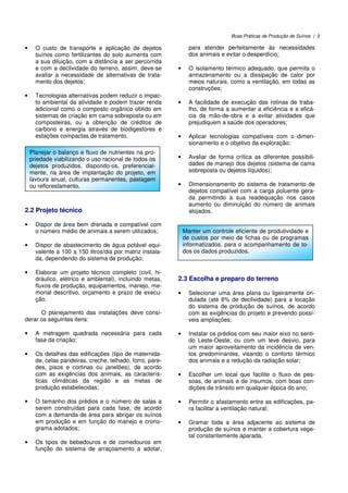 Boas Práticas de Produção de Suínos | 3
• O custo de transporte e aplicação de dejetos
suínos como fertilizantes do solo aumenta com
a sua diluição, com a distância a ser percorrida
e com a declividade do terreno, assim, deve-se
avaliar a necessidade de alternativas de trata-
mento dos dejetos;
• Tecnologias alternativas podem reduzir o impac-
to ambiental da atividade e podem trazer renda
adicional como o composto orgânico obtido em
sistemas de criação em cama sobreposta ou em
composteiras, ou a obtenção de créditos de
carbono e energia através de biodigestores e
estações compactas de tratamento.
2.2 Projeto técnico
• Dispor de área bem drenada e compatível com
o número médio de animais a serem utilizados;
• Dispor de abastecimento de água potável equi-
valente a 100 a 150 litros/dia por matriz instala-
da, dependendo do sistema de produção;
• Elaborar um projeto técnico completo (civil, hi-
dráulico, elétrico e ambiental), incluindo metas,
fluxos de produção, equipamentos, manejo, me-
morial descritivo, orçamento e prazo de execu-
ção.
O planejamento das instalações deve consi-
derar os seguintes itens:
• A metragem quadrada necessária para cada
fase da criação;
• Os detalhes das edificações (tipo de maternida-
de, celas parideiras, creche, telhado, forro, pare-
des, pisos e cortinas ou janelões), de acordo
com as exigências dos animais, as caracterís-
ticas climáticas da região e as metas de
produção estabelecidas;
• O tamanho dos prédios e o número de salas a
serem construídas para cada fase, de acordo
com a demanda de área para abrigar os suínos
em produção e em função do manejo e crono-
grama adotados;
• Os tipos de bebedouros e de comedouros em
função do sistema de arraçoamento a adotar,
para atender perfeitamente às necessidades
dos animais e evitar o desperdício;
• O isolamento térmico adequado, que permita o
armazenamento ou a dissipação de calor por
meios naturais, como a ventilação, em todas as
construções;
• A facilidade de execução das rotinas de traba-
lho, de forma a aumentar a eficiência e a eficá-
cia da mão-de-obra e a evitar atividades que
prejudiquem a saúde dos operadores;
• Aplicar tecnologias compatíveis com o dimen-
sionamento e o objetivo da exploração;
• Avaliar de forma crítica as diferentes possibili-
dades de manejo dos dejetos (sistema de cama
sobreposta ou dejetos líquidos);
• Dimensionamento do sistema de tratamento de
dejetos compatível com a carga poluente gera-
da permitindo a sua readequação nos casos
aumento ou diminuição do número de animais
alojados.
2.3 Escolha e preparo do terreno
• Selecionar uma área plana ou ligeiramente on-
dulada (até 6% de declividade) para a locação
do sistema de produção de suínos, de acordo
com as exigências do projeto e prevendo possí-
veis ampliações;
• Instalar os prédios com seu maior eixo no senti-
do Leste-Oeste, ou com um leve desvio, para
um maior aproveitamento da incidência de ven-
tos predominantes, visando o conforto térmico
dos animais e a redução da radiação solar;
• Escolher um local que facilite o fluxo de pes-
soas, de animais e de insumos, com boas con-
dições de trânsito em qualquer época do ano;
• Permitir o afastamento entre as edificações, pa-
ra facilitar a ventilação natural;
• Gramar toda a área adjacente ao sistema de
produção de suínos e manter a cobertura vege-
tal constantemente aparada.
Planejar o balanço e fluxo de nutrientes na pro-
priedade viabilizando o uso racional de todos os
dejetos produzidos, dispondo-os, preferencial-
mente, na área de implantação do projeto, em
lavoura anual, culturas permanentes, pastagem
ou reflorestamento.
Manter um controle eficiente de produtividade e
de custos por meio de fichas ou de programas
informatizados, para o acompanhamento de to-
dos os dados produzidos.
 