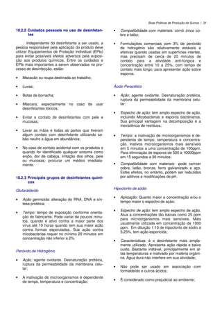 Boas Práticas de Produção de Suínos | 31
10.2.2 Cuidados pessoais no uso de desinfetan-
tes
Independente do desinfetante a ser usado, a
pessoa responsável pela aplicação do produto deve
utilizar Equipamentos de Proteção Individual (EPIs)
para evitar possíveis efeitos adversos pela exposi-
ção aos produtos químicos. Entre os cuidados e
EPIs mais importantes a serem observados no pro-
cesso de desinfecção, estão:
• Macacão ou roupa destinada ao trabalho;
• Luvas;
• Botas de borracha;
• Máscara, especialmente no caso de usar
desinfetantes tóxicos;
• Evitar o contato de desinfetantes com pele e
mucosas;
• Lavar as mãos e todas as partes que tiveram
algum contato com desinfetante utilizando sa-
bão neutro e água em abundância;
• No caso de contato acidental com os produtos e
quando for identificado qualquer sintoma como
enjôo, dor de cabeça, irritação dos olhos, pele
ou mucosas, procurar um médico imediata-
mente.
10.2.3 Principais grupos de desinfetantes quími-
cos
Glutaraldeído
• Ação germicida: alteração do RNA, DNA e sín-
tese protéica;
• Tempo: tempo de exposição conforme orienta-
ção do fabricante. Pode variar de poucos minu-
tos, quando é ativo contra a maior parte dos
vírus até 10 horas quando tem sua maior ação
contra formas esporuladas. Sua ação contra
micobacterias requer no mínimo 20 minutos em
concentração não inferior a 2%.
Peróxido de Hidrogênio
• Ação: agente oxidante. Desnaturação protéica,
ruptura da permeabilidade da membrana celu-
lar;
• A inativação de microorganismos é dependente
de tempo, temperatura e concentração;
• Compatibilidade com materiais: corrói zinco co-
bre e latão;
• Formulações comerciais com 3% de peróxido
de hidrogênio são relativamente estáveis e
efetivas quando usadas em superfícies intertes,
mas precisam de cerca de 20 minutos de
contato para a atividade anti-fúngica e
concentração entre 10 a 25%, com tempo de
contato mais longo, para apresentar ação sobre
esporos.
Ácido Peracético
• Ação: agente oxidante. Desnaturação protéica,
ruptura da permeabilidade da membrana celu-
lar;
• Espectro de ação: tem amplo espectro de ação,
incluindo Micobacterias e esporos bacterianos.
Sua principal vantagem na decomposição é a
inexistência de resíduos;
• Tempo: a inativação de microorganismos é de-
pendente de tempo, temperatura e concentra-
ção. Inativos microorganismos mais sensíveis
em 5 minutos a uma concentração de 100ppm.
Para eliminação de esporos de 500 a 10000ppm
em 15 segundos a 30 minutos;
• Compatibilidade com materiais: pode corroer
cobre, latão, bronze, ferro galvanizado e aço.
Estes efeitos, no entanto, podem ser reduzidos
por aditivos e modificações de pH.
Hipoclorito de sódio
• Aplicação: Quanto maior a concentração e/ou o
tempo maior o espectro de ação;
• Espectro de ação: tem amplo espectro de ação.
Atua a concentrações tão baixas como 25 ppm
para microorganismos mais sensíveis. Mais
usualmente utilizada em concentração de 1000
ppm. Em diluição 1:10 de hipoclorito de sódio a
5,25%, tem ação esporicida;
• Características: é o desinfetante mais ampla-
mente utilizado. Apresenta ação rápida e baixo
custo. Bastante instável, principalmente em al-
tas temperaturas e inativado por matéria orgâni-
ca. Água dura não interfere em sua atividade;
• Não pode ser usado em associação com
formaldeído e outros ácidos;
• É considerado como prejudicial ao ambiente;
 