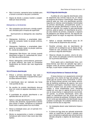 Boas Práticas de Produção de Suínos | 33
• Não é corrosivo, apresenta baixa toxidade para
o homem e animais e não polui o ambiente;
• Depois de diluído o produto mantém a estabili-
dade por duas semanas.
Detergentes ou Surfactantes
• São compostos que diminuem a tensão superfi-
cial, utilizados para a limpeza de superfícies.
Quimicamente os detergentes são classifica-
dos em:
• Detergentes Aniônicos: a propriedade deter-
gente do composto reside na porção aniônica.
Ex. sabão
• Detergentes Catiônicos: a propriedade deter-
gente do composto reside na porção catiônica.
Ex. cloreto de cetilpiridínico
• Detergentes Não-Iônicos: não ionizam quando
dissolvidos na água. Ex. polissorbato 80; octoxi-
nol. Não são antimicrobianos.
• Muitos detergentes antimicrobianos pertencem
ao grupo catiônico, dos quais os Compostos
Quaternários de Amônio são mais largamente
usados.
10.2.4 Primeira desinfecção
• Efetuar a primeira desinfecção, logo após a
lavagem das instalações e equipamentos quan-
do estes estiverem secos;
• A desinfecção deve ser realizada nas horas
mais quentes do dia;
• Na escolha do produto desinfetante deve-se
levar em conta os aspectos abordados no item
10.2.1;
• A quantidade de solução desinfetante a ser
aplicada deve ser de 0,4 L/m²;
• Aplicar a solução desinfetante no piso, paredes,
cortinas, teto, divisórias, equipamentos e atentar
para cantos e frestas, rachaduras ou quaisquer
locais onde a sujeira possa ficar acumulada;
• Deixar a instalação secar, por um período míni-
mo de 12 horas;
• Montar os equipamentos e manter a instalação
fechada por pelo menos 5 dias (vazio das insta-
lações).
10.2.5 Segunda desinfecção
A prática de uma segunda desinfecção antes
do alojamento dos animais trata-se de um reforço
ao programa de limpeza e desinfecção. Nesta etapa
pode-se optar por mais uma desinfecção química,
seguindo as mesmas recomendações mencionadas
na primeira desinfecção, principalmente quanto à
diluição da solução desinfetante e volume de solu-
ção a ser aplicado. Se a opção for pela desinfecção
química, pode-se aplicar um desinfetante de princí-
pio ativo distinto da primeira, ampliando o espectro
de patógenos que deseja eliminar. Na segunda de-
sinfeção devem-se seguir as seguintes recomenda-
ções:
• Aplicar a solução desinfetante cerca de 24
horas antes do alojamento dos animais;
• Escolher princípio ativo do desinfetante de
acordo com os patógenos que se deseja atingir.
Podem-se usar princípios ativos diferentes na
primeira e segunda desinfecção;
• Observar diluição do produto, volume de solu-
ção, horário de aplicação conforme recomenda-
do na primeira desinfecção.
Outra opção seria a desinfecção física, com
lança-chamas, que deve ser aplicado logo após a
lavagem antes da primeira desinfecção (vassoura-
de-fogo), a qual requer cuidados especiais.
10.2.6 Lança-chamas ou Vassoura de fogo
O lança-chamas é um equipamento comercial
que produz uma chama de fogo sob pressão, utili-
zando gás de cozinha como combustível. A utiliza-
ção do lança-chamas permite uma efetiva elimina-
ção de bactérias produtoras de esporos, tais como
Clostridium perfringens, Clostridium tetani e parasi-
tas como Isospora suis, que produz oocistos espo-
rulados e, ainda ectoparasitos como Sarcoptes
scabiei var. suis, que é o agente da sarna suína. O
uso do lança-chamas é especialmente recomendá-
vel quando, na primeira desinfecção, tenha sido
usado um desinfetante que não atuam bem sobre
esporos e oocistos de parasitas. Entretanto, deve-se
ter em conta que esta prática de desinfecção requer
cuidados na aplicação. Os cuidados relativos ao uso
do lança-chamas são os seguintes:
• As instalações devem estar totalmente limpas e
secas;
• A chama de fogo deve ser aplicada lentamente
sobre as superfícies de pisos e paredes para
que a temperatura aplicada seja suficientemente
elevada atingindo o objetivo de desinfecção no
local;
 