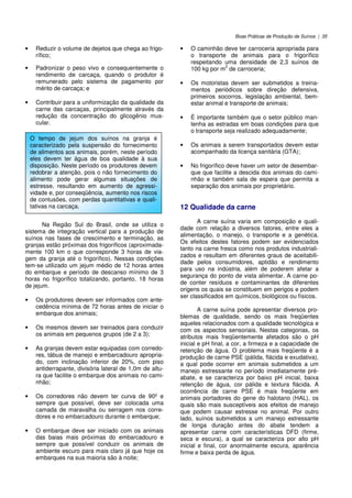 Boas Práticas de Produção de Suínos | 35
• Reduzir o volume de dejetos que chega ao frigo-
rífico;
• Padronizar o peso vivo e consequentemente o
rendimento de carcaça, quando o produtor é
remunerado pelo sistema de pagamento por
mérito de carcaça; e
• Contribuir para a uniformização da qualidade da
carne das carcaças, principalmente através da
redução da concentração do glicogênio mus-
cular.
Na Região Sul do Brasil, onde se utiliza o
sistema de integração vertical para a produção de
suínos nas fases de crescimento e terminação, as
granjas estão próximas dos frigoríficos (aproximada-
mente 100 km o que corresponde 3 horas de via-
gem da granja até o frigorífico). Nessas condições
tem-se utilizado um jejum médio de 12 horas antes
do embarque e período de descanso mínimo de 3
horas no frigorífico totalizando, portanto, 18 horas
de jejum.
• Os produtores devem ser informados com ante-
cedência mínima de 72 horas antes de iniciar o
embarque dos animais;
• Os mesmos devem ser treinados para conduzir
os animais em pequenos grupos (de 2 a 3);
• As granjas devem estar equipadas com corredo-
res, tábua de manejo e embarcadouro apropria-
do, com inclinação inferior de 20%, com piso
antiderrapante, divisória lateral de 1,0m de altu-
ra que facilite o embarque dos animais no cami-
nhão;
• Os corredores não devem ter curva de 90º e
sempre que possível, deve ser colocada uma
camada de maravalha ou serragem nos corre-
dores e no embarcadouro durante o embarque;
• O embarque deve ser iniciado com os animais
das baias mais próximas do embarcadouro e
sempre que possível conduzir os animais de
ambiente escuro para mais claro já que hoje os
embarques na sua maioria são à noite;
• O caminhão deve ter carroceria apropriada para
o transporte de animais para o frigorífico
respeitando uma densidade de 2,3 suínos de
100 kg por m
2
de carroceria;
• Os motoristas devem ser submetidos a treina-
mentos periódicos sobre direção defensiva,
primeiros socorros, legislação ambiental, bem-
estar animal e transporte de animais;
• É importante também que o setor público man-
tenha as estradas em boas condições para que
o transporte seja realizado adequadamente;
• Os animais a serem transportados devem estar
acompanhado da licença sanitária (GTA);
• No frigorífico deve haver um setor de desembar-
que que facilite a descida dos animais do cami-
nhão e também sala de espera que permita a
separação dos animais por proprietário.
12 Qualidade da carne
A carne suína varia em composição e quali-
dade com relação a diversos fatores, entre eles a
alimentação, o manejo, o transporte e a genética.
Os efeitos destes fatores podem ser evidenciados
tanto na carne fresca como nos produtos industriali-
zados e resultam em diferentes graus de aceitabili-
dade pelos consumidores, aptidão e rendimento
para uso na indústria, além de poderem afetar a
segurança do ponto de vista alimentar. A carne po-
de conter resíduos e contaminantes de diferentes
origens os quais se constituem em perigos e podem
ser classificados em químicos, biológicos ou físicos.
A carne suína pode apresentar diversos pro-
blemas de qualidade, sendo os mais freqüentes
aqueles relacionados com a qualidade tecnológica e
com os aspectos sensoriais. Nestas categorias, os
atributos mais freqüentemente afetados são o pH
inicial e pH final, a cor, a firmeza e a capacidade de
retenção de água. O problema mais freqüente é a
produção de carne PSE (pálida, flácida e exudativa),
a qual pode ocorrer em animais submetidos a um
manejo estressante no período imediatamente pré-
abate, e se caracteriza por baixo pH inicial, baixa
retenção de água, cor pálida e textura flácida. A
ocorrência de carne PSE é mais freqüente em
animais portadores do gene do halotano (HAL), os
quais são mais susceptíveis aos efeitos de manejo
que podem causar estresse no animal. Por outro
lado, suínos submetidos a um manejo estressante
de longa duração antes do abate tendem a
apresentar carne com características DFD (firme,
seca e escura), a qual se caracteriza por alto pH
inicial e final, cor anormalmente escura, aparência
firme e baixa perda de água.
O tempo de jejum dos suínos na granja é
caracterizado pela suspensão do fornecimento
de alimentos aos animais, porém, neste período
eles devem ter água de boa qualidade à sua
disposição. Neste período os produtores devem
redobrar a atenção, pois o não fornecimento do
alimento pode gerar algumas situações de
estresse, resultando em aumento de agressi-
vidade e, por conseqüência, aumento nos riscos
de contusões, com perdas quantitativas e quali-
tativas na carcaça.
 