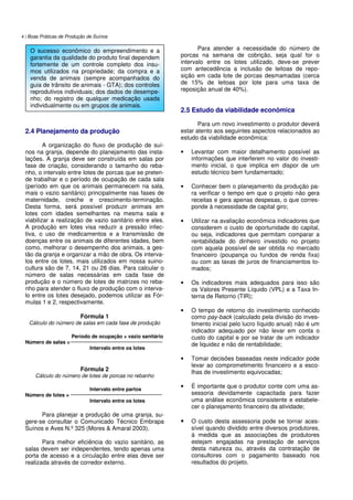 4 | Boas Práticas de Produção de Suínos
2.4 Planejamento da produção
A organização do fluxo de produção de suí-
nos na granja, depende do planejamento das insta-
lações. A granja deve ser construída em salas por
fase de criação, considerando o tamanho do reba-
nho, o intervalo entre lotes de porcas que se preten-
de trabalhar e o período de ocupação de cada sala
(período em que os animais permanecem na sala,
mais o vazio sanitário) principalmente nas fases de
maternidade, creche e crescimento-terminação.
Desta forma, será possível produzir animais em
lotes com idades semelhantes na mesma sala e
viabilizar a realização de vazio sanitário entre eles.
A produção em lotes visa reduzir a pressão infec-
tiva, o uso de medicamentos e a transmissão de
doenças entre os animais de diferentes idades, bem
como, melhorar o desempenho dos animais, a ges-
tão da granja e organizar a mão de obra. Os interva-
los entre os lotes, mais utilizados em nossa suino-
cultura são de 7, 14, 21 ou 28 dias. Para calcular o
número de salas necessárias em cada fase de
produção e o número de lotes de matrizes no reba-
nho para atender o fluxo de produção com o interva-
lo entre os lotes desejado, podemos utilizar as Fór-
mulas 1 e 2, respectivamente.
Fórmula 1
Cálculo do número de salas em cada fase de produção
Período de ocupação + vazio sanitário
Número de salas =
Intervalo entre os lotes
Fórmula 2
Cálculo do número de lotes de porcas no rebanho
Intervalo entre partos
Número de lotes =
Intervalo entre os lotes
Para planejar a produção de uma granja, su-
gere-se consultar o Comunicado Técnico Embrapa
Suínos e Aves N.º 325 (Mores & Amaral 2003).
Para melhor eficiência do vazio sanitário, as
salas devem ser independentes, tendo apenas uma
porta de acesso e a circulação entre elas deve ser
realizada através de corredor externo.
Para atender a necessidade do número de
porcas na semana de cobrição, seja qual for o
intervalo entre os lotes utilizado, deve-se prever
com antecedência a inclusão de leitoas de repo-
sição em cada lote de porcas desmamadas (cerca
de 15% de leitoas por lote para uma taxa de
reposição anual de 40%).
2.5 Estudo da viabilidade econômica
Para um novo investimento o produtor deverá
estar atento aos seguintes aspectos relacionados ao
estudo da viabilidade econômica:
• Levantar com maior detalhamento possível as
informações que interferem no valor do investi-
mento inicial, o que implica em dispor de um
estudo técnico bem fundamentado;
• Conhecer bem o planejamento da produção pa-
ra verificar o tempo em que o projeto não gera
receitas e gera apenas despesas, o que corres-
ponde à necessidade de capital giro;
• Utilizar na avaliação econômica indicadores que
considerem o custo de oportunidade do capital,
ou seja, indicadores que permitam comparar a
rentabilidade do dinheiro investido no projeto
com aquela possível de ser obtida no mercado
financeiro (poupança ou fundos de renda fixa)
ou com as taxas de juros de financiamentos to-
mados;
• Os indicadores mais adequados para isso são
os Valores Presente Líquido (VPL) e a Taxa In-
terna de Retorno (TIR);
• O tempo de retorno do investimento conhecido
como pay-back (calculado pela divisão do inves-
timento inicial pelo lucro líquido anual) não é um
indicador adequado por não levar em conta o
custo do capital e por se tratar de um indicador
de liquidez e não de rentabilidade;
• Tomar decisões baseadas neste indicador pode
levar ao comprometimento financeiro e a esco-
lhas de investimento equivocadas;
• É importante que o produtor conte com uma as-
sessoria devidamente capacitada para fazer
uma análise econômica consistente e estabele-
cer o planejamento financeiro da atividade;
• O custo desta assessoria pode se tornar aces-
sível quando dividido entre diversos produtores,
à medida que as associações de produtores
estejam engajadas na prestação de serviços
desta natureza ou, através da contratação de
consultores com o pagamento baseado nos
resultados do projeto.
O sucesso econômico do empreendimento e a
garantia da qualidade do produto final dependem
fortemente de um controle completo dos insu-
mos utilizados na propriedade; da compra e a
venda de animais (sempre acompanhados do
guia de trânsito de animais - GTA); dos controles
reprodutivos individuais; dos dados de desempe-
nho; do registro de qualquer medicação usada
individualmente ou em grupos de animais.
 