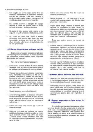 42 | Boas Práticas de Produção de Suínos
• Em criações de suínos sobre cama deve ser
mantido o pisoteamento de toda cama durante a
criação dos animais. Para isso, diminuir o
espaço ocupado pelos leitões e ir aumentando à
medida que os animais forem crescendo;
• Não sendo possível a restrição de espaço,
revolver a cama nos pontos onde há maior
acúmulo de fezes, 2 vezes por semana;
• Na saída do lote, revolver toda a cama no dia
seguinte e repetir antes da entrada do novo lote;
• Na saída do último lote, como o esterco
acumulado nos últimos dias ainda não está
fermentado, amontoar em leiras de 1,5m de
altura e manter coberta com lona plástica antes
do uso agronômico.
13.5 Manejo de carcaças e restos de parição
Destinar as carcaças e restos de parição para
a compostagem em substituição às fossas sépticas,
que contaminam o lençol freático com o chorumem
desprendido das mesmas.
Para montar a pilha de compostagem:
• Colocar uma camada de 15 a 20 cm de material
aerador e fonte de carbono (maravalha nova ou
de qualquer palhada existente na propriedade);
• Preparar os resíduos, para colocar na compos-
teira, mantendo uma distância de 15 cm das
paredes e da porta da câmara e a cerca de 10
cm uma da outra, para passagem de ar: leitões:
abrir a barrigada e perfurar as vísceras; animais
com mais de 30 quilos: esquartejar e cortar as
massas musculares maiores em fatias grossas;
placentas e natimortos: coloca-los lado a lado,
sem amontoar;
• Rodear as peças com material aerador;
• Acrescentar água sobre as carcaças em quanti-
dade correspondente à metade do peso de resí-
duos (animal de 30 quilos colocar 15 litros de
água). Não acrescentar água em placentas e
natimortos;
• Cobrir com mais uma camada de 15 cm de
material aerador;
• Continuar colocando os resíduos, na mesma
seqüência (carcaça, material aerador ao redor,
água, material aerador para cobrir) até atingir
1,5 m de altura, usando uma tábua para pisar
na colocação das carcaças evitando a compac-
tação da pilha;
• Cobrir com uma camada final de 10 cm de
material aerador novo;
• Deixar fermentar por: 120 dias (após o fecha-
mento final) para carcaças e por 20 dias para
placentas e natimortos;
• Depois deste tempo, ensacar o material para
reutilizar na montagem da nova câmara ou
utilizar como adubo em reflorestamento, jardina-
gem ou árvores de frutas (não usar em hortali-
ças). Se sobrarem ossos, estes deverão ser
colocados com as carcaças na nova pilha for-
mada, para continuar a decomposição;
Erros que podem ocorrer no manejo da
composteira:
• Falta de aeração causando parada do processo
fermentativo, iniciando o processo de putrefação
(apodrecimento), produzindo mau cheiro. Pode
ocorrer por excesso de água, amontoamento
dos resíduos ou resíduos colocados muito próxi-
mos. A solução será revolver a camada acres-
centando mais material aerador, deixando as
peças distantes umas das outras (10 cm);
• Camada superior molhada causando atração de
moscas. Se for por excesso de água: acrescen-
tar mais material aerador revolvendo para incor-
poração. Se for por camada muito fina: só
acrescentar mais material aerador.
13.6 Manejo de lixo perecível e de reciclável
• Separar o lixo perecível (orgânico) destinando-o
à compostagem junto ao local de uso (ex. hor-
ta), separada daquela usada para carcaças;
• O lixo não perecível (plástico, vidro, metal, pa-
pelão, papel) deve ser acumulado em local seco
para ser destinado à reciclagem. Se não houver
coleta seletiva no município, trabalhar junto à
administração pública para ser implantado o
sistema.
14 Higiene, segurança e bem estar do
trabalhador
A evolução das granjas produtoras de suínos
com mão de obra familiar ao conceito de empresa
rural, onde a necessidade de contratação de empre-
gados é freqüente, estabelece uma exigência míni-
ma de adequações legais e de relacionamento vi-
sando um ambiente saudável e resposta aos quesi-
tos das legislações.
 