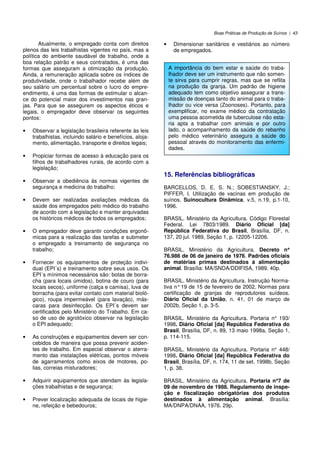 Boas Práticas de Produção de Suínos | 43
Atualmente, o empregado conta com direitos
plenos das leis trabalhistas vigentes no país, mas a
política do ambiente saudável de trabalho, onde a
boa relação patrão e seus contratados, é uma das
formas que asseguram a otimização da produção.
Ainda, a remuneração aplicada sobre os índices de
produtividade, onde o trabalhador recebe além de
seu salário um percentual sobre o lucro do empre-
endimento, é uma das formas de estimular o alcan-
ce do potencial maior dos investimentos nas gran-
jas. Para que se assegurem os aspectos éticos e
legais, o empregador deve observar os seguintes
pontos:
• Observar a legislação brasileira referente às leis
trabalhistas, incluindo salário e benefícios, aloja-
mento, alimentação, transporte e direitos legais;
• Propiciar formas de acesso à educação para os
filhos de trabalhadores rurais, de acordo com a
legislação;
• Observar a obediência às normas vigentes de
segurança e medicina do trabalho;
• Devem ser realizadas avaliações médicas da
saúde dos empregados pelo médico do trabalho
de acordo com a legislação e manter arquivadas
os históricos médicos de todos os empregados;
• O empregador deve garantir condições ergonô-
micas para a realização das tarefas e submeter
o empregado a treinamento de segurança no
trabalho;
• Fornecer os equipamentos de proteção indivi-
dual (EPI´s) e treinamento sobre seus usos. Os
EPI´s mínimos necessários são: botas de borra-
cha (para locais úmidos), botina de couro (para
locais secos), uniforme (calça e camisa), luva de
borracha (para evitar contato com material bioló-
gico), roupa impermeável (para lavação), más-
caras para desinfecção. Os EPI´s devem ser
certificados pelo Ministério do Trabalho. Em ca-
so de uso de agrotóxico observar na legislação
o EPI adequado;
• As construções e equipamentos devem ser con-
cebidos de maneira que possa prevenir aciden-
tes de trabalho. Em especial observar o aterra-
mento das instalações elétricas, pontos móveis
de agarramentos como eixos de motores, po-
lias, correias misturadores;
• Adquirir equipamentos que atendam às legisla-
ções trabalhistas e de segurança;
• Prever localização adequada de locais de higie-
ne, refeição e bebedouros;
• Dimensionar sanitários e vestiários ao número
de empregados.
15. Referências bibliográficas
BARCELLOS, D. E. S. N.; SOBESTIANSKY, J.;
PIFFER, I. Utilização de vacinas em produção de
suínos. Suinocultura Dinâmica, v.5, n.19, p.1-10,
1996.
BRASIL. Ministério da Agricultura. Código Florestal
Federal. Lei 7803/1989. Diário Oficial [da]
República Federativa do Brasil, Brasília, DF, n.
137, 20 jul. 1989, Seção 1, p. 12205-12206.
BRASIL. Ministério da Agricultura. Decreto n°°°°
76.986 de 06 de janeiro de 1976. Padrões oficiais
de matérias primas destinados à alimentação
animal. Brasília: MA/SNDA/DDIFISA, 1989. 40p.
BRASIL. Ministério da Agricultura. Instrução Norma-
tiva n°19 de 15 de fevereiro de 2002. Normas para
certificação de granjas de reprodutores suídeos.
Diário Oficial da União, n. 41, 01 de março de
2002b, Seção 1, p. 3-5.
BRASIL. Ministério da Agricultura. Portaria n° 193/
1998. Diário Oficial [da] República Federativa do
Brasil, Brasília, DF, n. 89, 13 maio 1998a, Seção 1,
p. 114-115.
BRASIL. Ministério da Agricultura. Portaria n° 448/
1998. Diário Oficial [da] República Federativa do
Brasil, Brasília, DF, n. 174, 11 de set. 1998b, Seção
1, p. 38.
BRASIL. Ministério da Agricultura. Portaria n°°°°7 de
09 de novembro de 1988. Regulamento de inspe-
ção e fiscalização obrigatórias dos produtos
destinados à alimentação animal. Brasília:
MA/DNPA/DNAA, 1976. 29p.
A importância do bem estar e saúde do traba-
lhador deve ser um instrumento que não somen-
te sirva para cumprir regras, mas que se reflita
na produção da granja. Um padrão de higiene
adequado tem como objetivo assegurar a trans-
missão de doenças tanto do animal para o traba-
lhador ou vice versa (Zoonoses). Portanto, para
exemplificar, no exame médico da contratação
uma pessoa acometida de tuberculose não esta-
ria apta a trabalhar com animais e por outro
lado, o acompanhamento da saúde do rebanho
pelo médico veterinário assegura a saúde do
pessoal através do monitoramento das enfermi-
dades.
 