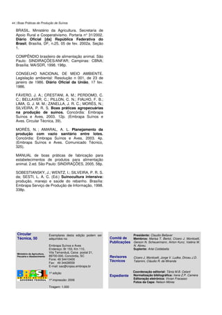 44 | Boas Práticas de Produção de Suínos
BRASIL. Ministério da Agricultura. Secretaria de
Apoio Rural e Cooperativismo. Portaria n° 31/2002.
Diário Oficial [da] República Federativa do
Brasil, Brasília, DF, n.25, 05 de fev. 2002a, Seção
1.
COMPÊNDIO brasileiro de alimentação animal. São
Paulo: SINDIRAÇÕES/ANFAR; Campinas: CBNA;
Brasília: MA/SDR, 1998. 198p.
CONSELHO NACIONAL DE MEIO AMBIENTE.
Legislação ambiental: Resolução n 001, de 23 de
janeiro de 1986. Diário Oficial da União, 17 fev.
1986.
FÁVERO, J. A.; CRESTANI, A. M.; PERDOMO, C.
C.; BELLAVER, C.; PILLON, C. N.; FIALHO, F. B.;
LIMA, G. J. M. M.; ZANELLA, J. R. C.; MORÉS, N.;
SILVEIRA, P. R. S. Boas práticas agropecuárias
na produção de suínos. Concórdia: Embrapa
Suínos e Aves, 2003. 12p. (Embrapa Suínos e
Aves. Circular Técnica, 39).
MORÉS, N. ; AMARAL, A. L. Planejamento da
produção com vazio sanitário entre lotes.
Concórdia: Embrapa Suínos e Aves, 2003. 4p.
(Embrapa Suínos e Aves. Comunicado Técnico,
325).
MANUAL de boas práticas de fabricação para
estabelecimentos de produtos para alimentação
animal. 2.ed. São Paulo: SINDIRAÇÕES, 2005. 58p.
SOBESTIANSKY, J.; WENTZ, I.; SILVEIRA, P. R. S.
da; SESTI, L. A. C. (Ed.) Suinocultura intensiva:
produção, manejo e saúde do rebanho. Brasília:
Embrapa Serviço de Produção de Informação, 1998.
338p.
Circular
Técnica, 50
Ministério da Agricultura,
Pecuária e Abastecimento
Exemplares desta edição podem ser
adquiridos na:
Embrapa Suínos e Aves
Endereço: Br 153, Km 110,
Vila Tamanduá, Caixa postal 21,
89700-000, Concórdia, SC
Fone: 49 34410400
Fax: 49 34428559
E-mail: sac@cnpsa.embrapa.br
1ª edição
1ª impressão: 2006
Tiragem: 1.000
Comitê de
Publicações
Revisores
Técnicos
Expediente
Presidente: Claudio Bellaver
Membros: Marisa T. Bertol, Cícero J. Monticelli,
Gerson N. Scheuermann, Airton Kunz, Valéria M.
N. Abreu.
Suplente: Arlei Coldebella
Cícero J. Monticelli, Jorge V. Ludke, Dirceu J.D.
Talamini, Cláudio R. de Miranda
Coordenação editorial: Tânia M.B. Celant
Normalização bibliográfica: Irene Z.P. Camera
Editoração eletrônica: Vivian Fracasso
Fotos da Capa: Nelson Móres
 