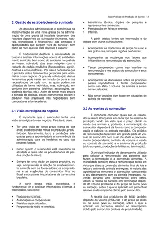 Boas Práticas de Produção de Suínos | 5
3. Gestão do estabelecimento suinícola
As decisões administrativas e econômicas na
implementação de uma nova granja ou na adminis-
tração de uma granja já instalada dependem dos
recursos disponíveis ao suinocultor (humanos, natu-
rais, tecnológicos e financeiros), das ameaças e
oportunidades que surgem “fora da porteira”, bem
como do risco que ele está disposto a assumir.
É fundamental destacar a necessidade de
buscar e analisar informações acerca do estabeleci-
mento suinícola, bem como do ambiente no qual ele
se insere, sobretudo das suas relações com o
restante da cadeia produtiva (fornecedores, agroin-
dústrias e consumidores). Por isso é necessário que
o produtor utilize ferramentas gerenciais para admi-
nistrar o seu negócio. O grau de sofisticação destas
ferramentas pode variar em função do porte e das
necessidades de cada um, as quais podem ser
utilizadas de forma individual, mas, sobretudo, em
conjunto com parceiros (vizinhos, associações, as-
sistência técnica, etc.). Além de tornar mais segura
a tomada de decisão, esses instrumentos deixam o
produtor mais preparado nas negociações com
compradores e fornecedores.
3.1 Visão estratégica do negócio
É importante que o suinocultor tenha uma
visão estratégica do seu negócio. Para tanto deve:
• Ter uma visão de longo prazo (cerca de dez
anos) estabelecendo metas de produção, produ-
tividade, faturamento, lucro e condições ade-
quadas para a aposentadoria e transferência da
administração para os herdeiros no caso das
pessoas idosas;
• Saber quanto o suinocultor está investindo na
atividade e quais são as possibilidades de per-
das (noção de risco);
• Sempre ter uma visão de cadeia produtiva, ou
seja, compreender a relação do estabelecimen-
to suinícola com os fornecedores, os comprado-
res e as exigências do consumidor final no
Brasil e nos países importadores da carne suína
brasileira.
A partir dessa visão estratégica, é
fundamental ter e analisar informações externas à
propriedade, tais como:
• Produtores vizinhos;
• Associações e cooperativas;
• Revistas especializadas;
• Programas de rádio e televisão;
• Assistência técnica, órgãos de pesquisa e
representantes comerciais;
• Participação em feiras e eventos;
• Internet.
A partir destas fontes de informação e do
debate com outros suinocultores:
• Acompanhar as tendências de preço do suíno e
dos grãos nas principais regiões produtoras;
• Acompanhar as mudanças nos fatores que
influenciam na remuneração do suinocultor;
• Tentar compreender como isso interfere na
remuneração e nos custos do suinocultor e seus
concorrentes;
• Acompanhar as discussões sobre os principais
países importadores e tentar compreender
como isso afeta o volume de animais a serem
comercializados;
• Não tomar decisões com base em situações de
euforia de mercado;
3.2 As receitas do suinocultor
É importante conhecer quais são os resulta-
dos a serem alcançados em cada tipo de sistema de
produção, tendo em vista que o preço obtido na
venda dos animais e, portanto, a remuneração do
suinocultor dependerá da forma como o comprador
avalia e valoriza os animais vendidos. Os critérios
de remuneração dependem em grande parte do vín-
culo do suinocultor com o elo de abate e processa-
mento (independente, contrato de compra e venda
ou contrato de parceria) e o sistema de produção
(ciclo completo, produção de leitões ou terminação).
O principal indicador de desempenho utilizado
para calcular a remuneração dos parceiros que
fazem a terminação é a conversão alimentar. A
mortalidade também afeta a remuneração tendo em
vista que altera a conversão alimentar final do lote e
reduz o volume de animais entregues. A maioria das
agroindústrias remunera o suinocultor comparando
o seu desempenho com os demais integrados, há-
vendo portanto uma concorrência entre estes.
Assim, a receita do parceiro em terminação depen-
de do volume produzido e do preço do suíno (vivo
ou carcaça), sobre o qual é aplicado um percentual
relativo ao desempenho obtido pelo suinocultor.
A receita dos produtores de leitão também
depende do volume produzido e do preço do leitão
ou do suíno (vivo ou carcaça), sobre o qual é
aplicado um percentual relativo ao desempenho
obtido pelo suinocultor (índices de produtividade).
 