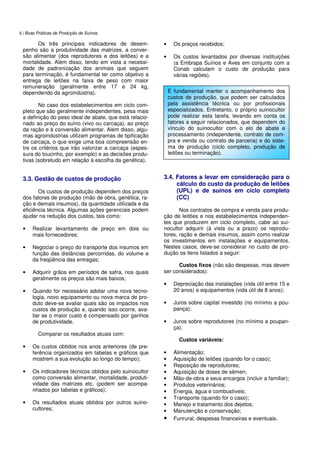 6 | Boas Práticas de Produção de Suínos
Os três principais indicadores de desem-
penho são a produtividade das matrizes, a conver-
são alimentar (dos reprodutores e dos leitões) e a
mortalidade. Além disso, tendo em vista a necessi-
dade de padronização dos animais que seguem
para terminação, é fundamental ter como objetivo a
entrega de leitões na faixa de peso com maior
remuneração (geralmente entre 17 e 24 kg,
dependendo da agroindústria).
No caso dos estabelecimentos em ciclo com-
pleto que são geralmente independentes, pesa mais
a definição do peso ideal de abate, que está relacio-
nado ao preço do suíno (vivo ou carcaça), ao preço
da ração e à conversão alimentar. Além disso, algu-
mas agroindústrias utilizam programas de tipificação
de carcaça, o que exige uma boa compreensão en-
tre os critérios que irão valorizar a carcaça (espes-
sura do toucinho, por exemplo) e as decisões produ-
tivas (sobretudo em relação à escolha da genética).
3.3. Gestão de custos de produção
Os custos de produção dependem dos preços
dos fatores de produção (mão de obra, genética, ra-
ção e demais insumos), da quantidade utilizada e da
eficiência técnica. Algumas ações gerenciais podem
ajudar na redução dos custos, tais como:
• Realizar levantamento de preço em dois ou
mais fornecedores;
• Negociar o preço do transporte dos insumos em
função das distâncias percorridas, do volume e
da freqüência das entregas;
• Adquirir grãos em períodos de safra, nos quais
geralmente os preços são mais baixos;
• Quando for necessário adotar uma nova tecno-
logia, novo equipamento ou nova marca de pro-
duto deve-se avaliar quais são os impactos nos
custos de produção e, quando isso ocorre, ava-
liar se o maior custo é compensado por ganhos
de produtividade.
Comparar os resultados atuais com:
• Os custos obtidos nos anos anteriores (de pre-
ferência organizados em tabelas e gráficos que
mostrem a sua evolução ao longo do tempo);
• Os indicadores técnicos obtidos pelo suinocultor
como conversão alimentar, mortalidade, produti-
vidade das matrizes etc. (podem ser acompa-
nhados por tabelas e gráficos);
• Os resultados atuais obtidos por outros suino-
cultores;
• Os preços recebidos;
• Os custos levantados por diversas instituições
(a Embrapa Suínos e Aves em conjunto com a
Conab calculam o custo de produção para
várias regiões).
3.4. Fatores a levar em consideração para o
cálculo do custo da produção de leitões
(UPL) e de suínos em ciclo completo
(CC)
Nos contratos de compra e venda para produ-
ção de leitões e nos estabelecimentos independen-
tes que produzem em ciclo completo, cabe ao sui-
nocultor adquirir (à vista ou a prazo) os reprodu-
tores, ração e demais insumos, assim como realizar
os investimentos em instalações e equipamentos.
Nestes casos, deve-se considerar no custo de pro-
dução os itens listados a seguir:
Custos fixos (não são despesas, mas devem
ser considerados):
• Depreciação das instalações (vida útil entre 15 e
20 anos) e equipamentos (vida útil de 8 anos);
• Juros sobre capital investido (no mínimo a pou-
pança);
• Juros sobre reprodutores (no mínimo a poupan-
ça).
Custos variáveis:
• Alimentação;
• Aquisição de leitões (quando for o caso);
• Reposição de reprodutores;
• Aquisição de doses de sêmen;
• Mão-de-obra e seus encargos (incluir a familiar);
• Produtos veterinários;
• Energia, água e combustíveis;
• Transporte (quando for o caso);
• Manejo e tratamento dos dejetos;
• Manutenção e conservação;
• Funrural, despesas financeiras e eventuais.
É fundamental manter o acompanhamento dos
custos de produção, que podem ser calculados
pela assistência técnica ou por profissionais
especializados. Entretanto, o próprio suinocultor
pode realizar esta tarefa, levando em conta os
fatores a seguir relacionados, que dependem do
vínculo do suinocultor com o elo de abate e
processamento (independente, contrato de com-
pra e venda ou contrato de parceria) e do siste-
ma de produção (ciclo completo, produção de
leitões ou terminação).
 