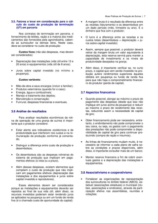 Boas Práticas de Produção de Suínos | 7
3.5. Fatores a levar em consideração para o cál-
culo do custo da produção da terminação
(UT) em parceria
Nos contratos de terminação em parceria, o
fornecimento de leitões, ração e a maioria dos medi-
camentos são fornecidos pela agroindústria, caben-
do ao suinocultor os demais itens. Neste caso,
deve-se considerar no custo de produção:
Custos fixos (não são despesas, mas devem
ser considerados):
• Depreciação das instalações (vida útil entre 15 e
20 anos) e equipamentos (vida útil de 8 anos);
• Juros sobre capital investido (no mínimo a
poupança).
Custos variáveis:
• Mão-de-obra e seus encargos (incluir a familiar);
• Produtos veterinários (quando for o caso);
• Energia, água e combustíveis;
• Manejo e tratamento dos dejetos;
• Manutenção e conservação;
• Funrural, despesas financeiras e eventuais.
3.6 Análise de resultados
Para analisar resultados econômicos da roti-
na de operação de uma granja de suínos é impor-
tante que o produtor considere:
• Estar atento aos indicadores zootécnicos e de
produtividade que interferem nos custos e na re-
muneração da produção conforme já comenta-
do;
• Distinguir a diferença entre custo de produção e
desembolsos;
• Os desembolsos são as despesas rotineiras do
sistema de produção que implicam em paga-
mentos efetivos (à vista ou a prazo).
• Além dessas despesas, existem elementos que
compõem o custo de produção que não impli-
cam em pagamentos efetivos (depreciação das
instalações e dos equipamentos e juros sobre
capital investido e reprodutores).
Esses elementos devem ser considerados
porque as instalações e equipamentos deverão ser
repostos ao final de sua vida útil, além disso, os
recursos investidos poderiam estar rendendo juros
se aplicados na poupança ou em um fundo de renda
fixa (é o chamado custo de oportunidade do capital):
• A margem bruta é o resultado da diferença entre
as receitas (faturamento) e os desembolsos em
um dado período (mês, trimestre ou ano). É o
dinheiro que fica com o produtor;
• O lucro é a diferença entre as receitas e os
custos totais (desembolsos + depreciação + ju-
ros sobre capital investido);
• Assim, sempre que possível, o produtor deverá
retirar da margem bruta um valor equivalente à
depreciação, esta reserva servirá para manter a
capacidade de investimento e os níveis de
produtividade desejados na granja;
• Além disso, é importante verificar se, no curto
prazo, o capital que vem sendo investido na pro-
dução aufere rendimentos superiores àqueles
obtidos em poupança ou fundo de renda fixa
para que não haja o comprometimento financei-
ro do produtor (perda de capital).
3.7 Aspectos financeiros
• Quando possível, alongar ao máximo o prazo de
pagamento das despesas (desde que isso não
implique em juros acima da poupança) e reduzir
ao máximo o prazo de recebimento das recei-
tas, reduzindo assim a necessidade de capital
de giro;
• Obter financiamento pode ser necessário, entre-
tanto, o endividamento não pode comprometer o
seu caixa, ou seja, os gastos com o pagamento
das prestações não pode comprometer a dispo-
nibilidade de capital de giro para continuar pro-
duzindo (compra de ração e insumos);
• As linhas de financiamento mudam muito, é ne-
cessário se informar a cada plano de safra so-
bre as condições e prazos disponíveis, além
disso, é importante consultar mais de um banco;
• Manter reserva financeira a fim de cobrir even-
tuais gastos e a depreciação das instalações e
equipamentos.
3.8 Associativismo e cooperativismo
• Fortalecer as organizações de representação
dos suinocultores no âmbito federal (ABCS), es-
tadual (associações estaduais) e municipal (clu-
bes, associações e sindicatos), através da parti-
cipação efetiva nas assembléias, reuniões e
votações;
 