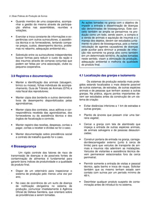 8 | Boas Práticas de Produção de Suínos
• Quando membro de uma cooperativa, acompa-
nhar a gestão da mesma através da participa-
ção efetiva nas assembléias, reuniões e
votações;
• Exercitar a troca constante de informações e ex-
periências com outros suinocultores, a assistên-
cia técnica e os fornecedores, tentando compa-
rar preços, custos, desempenho técnico, proble-
mas no rebanho, adequação ambiental etc.;
• Sobretudo entre os suinocultores independentes
buscar formas para reduzir o custo da ração e
dos insumos através de compras conjuntas que
podem ser feitas por uma associação, clube ou
pequena cooperativa.
3.9 Registros e documentação
• Manter a identificação dos animais (tatuagem,
brinco ou mossa), fichas individuais de acompa-
nhamento, Guia de Trânsito de Animais (GTA) e
nota fiscal dos reprodutores;
• Manter cópia dos borderôs e outros demonstra-
tivos de desempenho disponibilizados pelas
agroindústrias;
• Manter cópia dos contratos, seus aditivos e cor-
respondência recebida das agroindústrias, dos
fornecedores ou da assistência técnica e dos
órgãos de fiscalização e controle;
• Manter registro das receitas, despesas, contas a
pagar, contas a receber e dívidas se for o caso;
• Manter documentação sobre previdência social
e contrato de trabalho quando for o caso.
4 Biossegurança
Um rígido controle dos fatores de risco de
transmissão de doenças e de possíveis fontes de
contaminação de alimentos é fundamental para
garantir bons índices de produtividade e a qualidade
do produto final.
• Dispor de um veterinário para inspecionar o
sistema de produção pelo menos uma vez por
ano;
• No caso de ocorrência de um surto de doença
de notificação obrigatória no sistema de
produção, comunicar imediatamente à Agência
Oficial de Defesa Sanitária, que orientará sobre
as providências a serem tomadas.
4.1 Localização das granjas e isolamento
Os sistemas de produção estarão mais prote-
gidos estando localizados o mais distante possível
de outros sistemas, de estradas, de outras espécies
animais e de pessoas que tenham acesso a outras
granjas. Na prática, alguns pontos importantes de-
vem ser estudados antes da construção de um sis-
tema de criação:
• Evitar distâncias inferiores a 1 km de estradas e
outras granjas;
• Plantio de árvores que possam criar uma bar-
reira vegetal;
• Cercar a granja com tela de alambrado que
impeça a entrada de outras espécies animais,
de animais selvagens e de pessoas desautori-
zadas;
• Construir portaria de entrada na granja, carrega-
dor/descarregador externo (junto à cerca de
limite) para que veículos de transporte de ani-
mais e insumos não adentrem as instalações.
Veículos de visitantes e assistência técnica de-
vem permanecer estacionados fora da cerca
perimetral;
• Permitir somente a entrada de visitas e pessoal
técnico, após banho e troca de roupa. Solicitar
também que os mesmo tenham estado sem
contato com suínos por um período mínimo de
48 h;
• Desinfetar qualquer produto suspeito de conta-
minação antes de introduzi-lo no sistema.
As ações tomadas na granja com o objetivo de
impedir a entrada e disseminação de doenças
são denominadas de biossegurança. Este con-
ceito também se amplia se pensarmos na pro-
dução como um todo, sendo assim, a compra e
a venda de animais e aquisição de insumos e o
manejo dos dejetos, devem ser estudados junta-
mente no plano de biossegurança, pois a menor
veiculação de agentes causadores de doenças
pode auxiliar para diminuir a pressão de infec-
ção não somente na granja alvo como também
em um determinado território. As ações tomadas
neste sentido, visam a otimização da produção,
adequação ambiental e melhoria da qualidade
do produto final.
 
