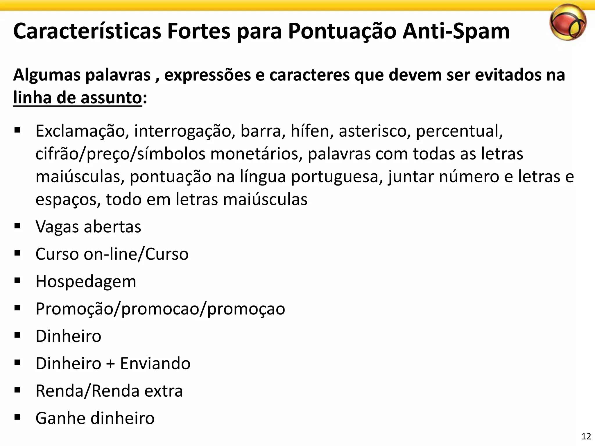 Algumas palavras , expressões e caracteres que devem ser evitados na linha de assunto: 
Exclamação, interrogação, barra, hífen, asterisco, percentual, cifrão/preço/símbolos monetários, palavras com todas as letras maiúsculas, pontuação na língua portuguesa, juntar número e letras e espaços, todo em letras maiúsculas 
Vagasabertas 
Cursoon-line/Curso 
Hospedagem 
Promoção/promocao/promoçao 
Dinheiro 
Dinheiro+ Enviando 
Renda/Rendaextra 
Ganhedinheiro 
Características Fortes para Pontuação Anti-Spam 
12 
 