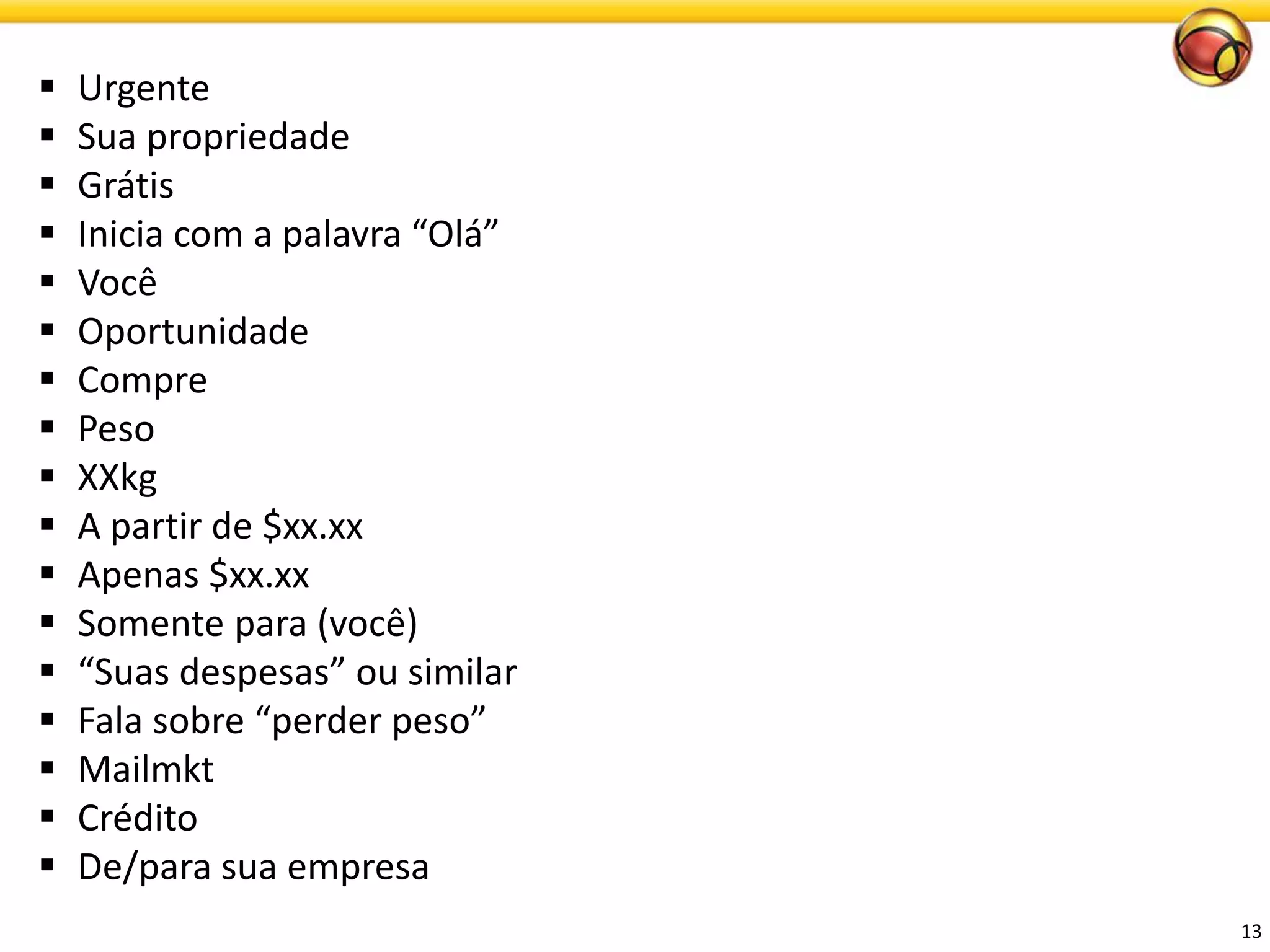 13 
Urgente 
Suapropriedade 
Grátis 
Inicia com a palavra “Olá” 
Você 
Oportunidade 
Compre 
Peso 
XXkg 
A partirde $xx.xx 
Apenas$xx.xx 
Somentepara (você) 
“Suasdespesas” ousimilar 
Falasobre“perderpeso” 
Mailmkt 
Crédito 
De/para suaempresa  